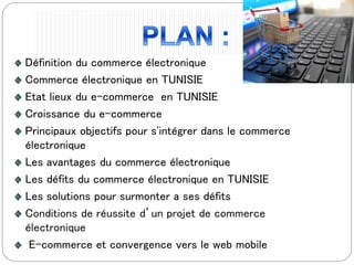Définition du commerce électronique
Commerce électronique en TUNISIE
Etat lieux du e-commerce en TUNISIE
Croissance du e-commerce
Principaux objectifs pour s'intégrer dans le commerce
électronique
Les avantages du commerce électronique
Les défits du commerce électronique en TUNISIE
Les solutions pour surmonter a ses défits
Conditions de réussite d’un projet de commerce
électronique
E-commerce et convergence vers le web mobile
 