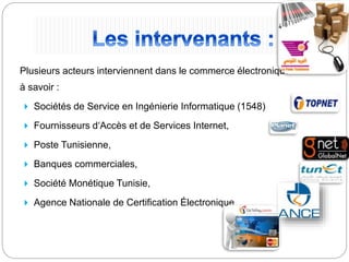 Plusieurs acteurs interviennent dans le commerce électronique
à savoir :
 Sociétés de Service en Ingénierie Informatique (1548)
 Fournisseurs d‘Accès et de Services Internet,
 Poste Tunisienne,
 Banques commerciales,
 Société Monétique Tunisie,
 Agence Nationale de Certification Électronique
 