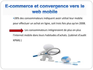28% des consommateurs indiquent avoir utilisé leur mobile
pour effectuer un achat en ligne, soit trois fois plus qu'en 2008.
Les consommateurs intègreraient de plus en plus
l'internet mobile dans leurs habitudes d'achats. (cabinet d'audit
KPMG )
 
