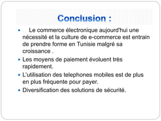  Le commerce électronique aujourd'hui une
nécessité et la culture de e-commerce est entrain
de prendre forme en Tunisie malgré sa
croissance .
 Les moyens de paiement évoluent très
rapidement.
 L’utilisation des telephones mobiles est de plus
en plus fréquente pour payer.
 Diversification des solutions de sécurité.
 