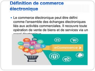  Le commerce électronique peut être défini
comme l’ensemble des échanges électroniques
liés aux activités commerciales. Il recouvre toute
opération de vente de biens et de services via un
canal électronique.
 