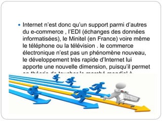  Internet n’est donc qu’un support parmi d’autres
du e-commerce , l’EDI (échanges des données
informatisées), le Minitel (en France) voire même
le téléphone ou la télévision . le commerce
électronique n’est pas un phénomène nouveau,
le développement très rapide d’Internet lui
apporte une nouvelle dimension, puisqu’il permet
en théorie de toucher le marché mondial à
moindre coût
 