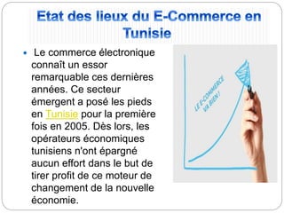  Le commerce électronique
connaît un essor
remarquable ces dernières
années. Ce secteur
émergent a posé les pieds
en Tunisie pour la première
fois en 2005. Dès lors, les
opérateurs économiques
tunisiens n'ont épargné
aucun effort dans le but de
tirer profit de ce moteur de
changement de la nouvelle
économie.
 
