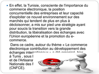  En effet, la Tunisie, consciente de l'importance du
commerce électronique, la position
concurrentielle des entreprises et leur capacité
d'exploiter ce nouvel environnement sur des
marchés qui tendent de plus en plus à
décloisonner, a mis sur pied une stratégie ayant
pour soucis la transition vers la grande
distribution, la libéralisation des échanges avec
l'Union européenne et la promotion du e-
commerce.
Dans ce cadre, autour du thème « Le commerce
électronique contribution au développement des
échanges internationaux » a été organisé, hier
à Tunis , sous l'égide du ministère du Commerce
et de l'Artisanat en collaboration avec la Chambre
Nationale des Femmes Chefs d'Entreprises
(CNFCE).
 