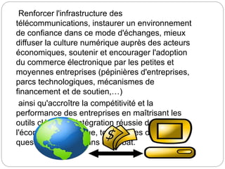 Renforcer l'infrastructure des
télécommunications, instaurer un environnement
de confiance dans ce mode d'échanges, mieux
diffuser la culture numérique auprès des acteurs
économiques, soutenir et encourager l'adoption
du commerce électronique par les petites et
moyennes entreprises (pépinières d'entreprises,
parcs technologiques, mécanismes de
financement et de soutien,…)
ainsi qu'accroître la compétitivité et la
performance des entreprises en maîtrisant les
outils clés d'une intégration réussie dans
l'économie numérique, tels sont les différentes
questions traitées dans ce débat.
 