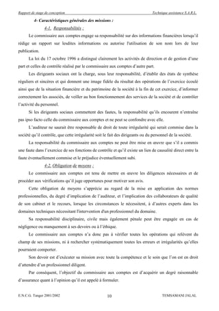 Rapport de stage de conception                                                   Technique assistance S.A.R.L.

          4- Caractéristiques générales des missions :
                4-1. Responsabilités :
      Le commissaire aux comptes engage sa responsabilité sur des informations financières lorsqu’il
rédige un rapport sur lesdites informations ou autorise l'utilisation de son nom lors de leur
publication.
      La loi du 17 octobre 1996 a distingué clairement les activités de direction et de gestion d’une
part et celles de contrôle réalisé par le commissaire aux comptes d’autre part.
      Les dirigeants sociaux ont la charge, sous leur responsabilité, d’établir des états de synthèse
réguliers et sincères et qui donnent une image fidèle du résultat des opérations de l’exercice écoulé
ainsi que de la situation financière et du patrimoine de la société à la fin de cet exercice, d’informer
correctement les associés, de veiller au bon fonctionnement des services de la société et de contrôler
l’activité du personnel.
      Si les dirigeants sociaux commettent des fautes, la responsabilité qu’ils encourent n’entraîne
pas ipso facto celle du commissaire aux comptes et ne peut se confondre avec elle.
      L’auditeur ne saurait être responsable de droit de toute irrégularité qui serait commise dans la
société qu’il contrôle, que cette irrégularité soit le fait des dirigeants ou du personnel de la société.
      La responsabilité du commissaire aux comptes ne peut être mise en œuvre que s’il a commis
une faute dans l’exercice de ses fonctions de contrôle et qu’il existe un lien de causalité direct entre la
faute éventuellement commise et le préjudice éventuellement subi.
                4-2. Obligation de moyens :
      Le commissaire aux comptes est tenu de mettre en œuvre les diligences nécessaires et de
procéder aux vérifications qu’il juge opportunes pour motiver son avis.
      Cette obligation de moyens s’apprécie au regard de la mise en application des normes
professionnelles, du degré d’implication de l’auditeur, et l’implication des collaborateurs de qualité
de son cabinet et le recours, lorsque les circonstances le nécessitent, à d’autres experts dans les
domaines techniques nécessitant l'intervention d'un professionnel du domaine.
      Sa responsabilité disciplinaire, civile mais également pénale peut être engagée en cas de
négligence ou manquement à ses devoirs ou à l’éthique.
      Le commissaire aux comptes n’a donc pas à vérifier toutes les opérations qui relèvent du
champ de ses missions, ni à rechercher systématiquement toutes les erreurs et irrégularités qu’elles
pourraient comporter.
      Son devoir est d’exécuter sa mission avec toute la compétence et le soin que l’on est en droit
d’attendre d’un professionnel diligent.
      Par conséquent, l’objectif du commissaire aux comptes est d’acquérir un degré raisonnable
d’assurance quant à l’opinion qu’il est appelé à formuler.


E.N.C.G. Tanger 2001/2002                            10                                TEMSAMANI JALAL
 