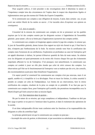 Rapport de stage de conception                                                  Technique assistance S.A.R.L.

      Pour acquérir celle-ci, il doit procéder à des investigations dont il détermine la nature et
l’importance compte tenu des circonstances de l’espèce dans le respect des dispositions légales et
réglementaires ainsi que des normes de l’Ordre des Experts Comptables.
      Si le commissaire aux comptes a une obligation de moyens, il peut, dans certains cas, ne pas
avoir une entière liberté de les mettre en œuvre ; il lui incombe alors d’exprimer son opinion en
conséquence.
                4-3. Avis et conseils :
      L'essentiel de la mission du commissaire aux comptes est de se prononcer sur les qualités
requises par la loi des comptes soumis par les dirigeants sociaux à l'approbation de l'assemblée
générale ; pour autant ; elle ne se limite pas à l'appréciation à posteriori des comptes arrêtés.
      Le commissaire aux comptes est longtemps apparu comme le juge des comptes, le censeur qui,
le jour de l'assemblée générale, donne lecture d'un rapport au style très formel et qui, il faut bien le
dire, n'emporte pas l'enthousiasme de la foule. Sa mission centrale reste bien la certification des
comptes mais l'extension de ses attributions, l'exploration en profondeur au cœur de l'entreprise qu'il
est appelé désormais à réaliser, lui permet d'observer quantité de faits de toute nature. Sa relation
avec les dirigeants est quasi-permanente ou du moins elle s'exerce chaque fois que des événements
importants affectent la vie de l'entreprise. C'est pourquoi, tout naturellement, le commissaire aux
comptes est conduit à jouer un rôle plus étendu que celui de strict censeur des comptes. Les
observations qu'il fait sur le fonctionnement de l'entreprise vont se traduire par des avis, des conseils,
des recommandations ayant pour objet d'améliorer l'organisation.
      Cet aspect positif et constructif du commissariat aux comptes n'est pas nouveau, mais il est
appelé, semble-t-il, à s'amplifier et à se développer. Pour en tracer les limites, le critère essentiel à
prendre en compte est celui de l'indépendance. Les limites de ses interventions, hors la stricte
certification des comptes, résultent de la prise en compte de ce préalable. Il ne faut pas que le
commissaire aux comptes fasse, pour l'entreprise qu'il contrôle, des prestations incompatibles avec la
liberté d'esprit qu'il doit conserver dans sa mission légale.
                4-4. Non immixtion dans la gestion :
      De par la nature de sa mission, qui exige compétence et indépendance, l’auditeur ne doit pas
être «juge et partie» et ne peut ni s’immiscer dans la gestion, ni dans le traitement des opérations de
la société.
      Il est donc indispensable d'éviter toute confusion entre les fonctions et les responsabilités des
dirigeants et celles du contrôleur légal.
      Le principe général posé est que le commissaire aux comptes ne peut pas :
   - Accomplir des actes de gestion, ni directement, ni par association ou substitution aux dirigeants ;




E.N.C.G. Tanger 2001/2002                            11                               TEMSAMANI JALAL
 