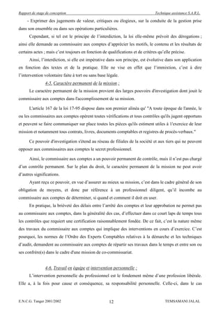 Rapport de stage de conception                                                  Technique assistance S.A.R.L.

     - Exprimer des jugements de valeur, critiques ou élogieux, sur la conduite de la gestion prise
dans son ensemble ou dans ses opérations particulières.
      Cependant, si tel est le principe de l’interdiction, la loi elle-même prévoit des dérogations ;
ainsi elle demande au commissaire aux comptes d’apprécier les motifs, le contenu et les résultats de
certains actes ; mais c’est toujours en fonction de qualifications et de critères qu’elle précise.
      Ainsi, l’interdiction, si elle est impérative dans son principe, est évolutive dans son application
en fonction des textes et de la pratique. Elle ne vise en effet que l’immixtion, c’est à dire
l’intervention volontaire faite à tort ou sans base légale.
                4-5. Caractère permanent de la mission :
      Le caractère permanent de la mission provient des larges pouvoirs d'investigation dont jouit le
commissaire aux comptes dans l'accomplissement de sa mission.

      L'article 167 de la loi 17-95 dispose dans son premier alinéa qu' "A toute époque de l'année, le
ou les commissaires aux comptes opèrent toutes vérifications et tous contrôles qu'ils jugent opportuns
et peuvent se faire communiquer sur place toutes les pièces qu'ils estiment utiles à 1'exercice de leur
mission et notamment tous contrats, livres, documents comptables et registres de procès-verbaux."

      Ce pouvoir d'investigation s'étend au réseau de filiales de la société et aux tiers qui ne peuvent
opposer aux commissaires aux comptes le secret professionnel.

      Ainsi, le commissaire aux comptes a un pouvoir permanent de contrôle, mais il n’est pas chargé
d’un contrôle permanent. Sur le plan du droit, le caractère permanent de la mission ne peut avoir
d’autres significations.
      Ayant reçu ce pouvoir, en vue d’assurer au mieux sa mission, c’est dans le cadre général de son
obligation de moyens, et donc par référence à un professionnel diligent, qu’il incombe au
commissaire aux comptes de déterminer, si quand et comment il doit en user.
      En pratique, la brièveté des délais entre l’arrêté des comptes et leur approbation ne permet pas
au commissaire aux comptes, dans la généralité des cas, d’effectuer dans ce court laps de temps tous
les contrôles que requiert une certification raisonnablement fondée. De ce fait, c’est la nature même
des travaux du commissaire aux comptes qui implique des interventions en cours d’exercice. C’est
pourquoi, les normes de l’Ordre des Experts Comptables relatives à la démarche et les techniques
d’audit, demandent au commissaire aux comptes de répartir ses travaux dans le temps et entre son ou
ses confrère(s) dans le cadre d'une mission de co-commissariat.


                4-6. Travail en équipe et intervention personnelle :
      L’intervention personnelle du professionnel est le fondement même d’une profession libérale.
Elle a, à la fois pour cause et conséquence, sa responsabilité personnelle. Celle-ci, dans le cas


E.N.C.G. Tanger 2001/2002                            12                               TEMSAMANI JALAL
 