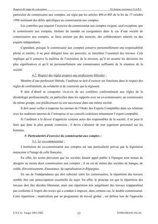Rapport de stage de conception                                                Technique assistance S.A.R.L.

particulier du commissaire aux comptes, est régie par les articles 404 et 405 de la loi du 17 octobre
1996 instituant des délits spécifiques au commissariat aux comptes.
      Les contrôles que requiert l’exercice du commissariat aux comptes exigent, sauf exception, que
le commissaire aux comptes, titulaire du mandat ou cosignataire dans le cas d’une société de
commissaires aux comptes, se fasse assister par des associés, des collaborateurs salariés ou des
experts indépendants.
      Cependant, puisque le commissaire aux comptes conserve personnellement une responsabilité
pleine et entière, il ne peut déléguer tous ses pouvoirs, ni transférer l’essentiel des travaux. Cela
implique qu’il conserve la maîtrise de l’exécution de la mission, qu’il en assume les décisions les
plus significatives et qu’il ait personnellement une connaissance suffisante de la situation de la
société.
                4-7. Respect des règles propres aux professions libérales :
      Membre d’une profession libérale, l’auditeur se doit d’exercer ses fonctions dans le respect des
règles de confraternité, de solidarité et de courtoisie qui la régissent.
      Il doit d’abord se comporter vis-à-vis de ses confrères conformément aux règles de la
déontologie professionnelle, en particulier dans les rapports avec un co-commissaire, un commissaire
du même groupe, son prédécesseur ou son successeur dans une même société.
      Il doit aussi veiller à respecter les normes de l’Ordre des Experts Comptables dans ses relations
avec les auditeurs internes de l’entreprise et ses conseils extérieurs notamment l’expert comptable.
      Si l’auditeur a le devoir d’apprécier certains actes des responsables de la société, il ne peut le
faire que dans la plus grande courtoisie ; il devra s’abstenir de tout jugement personnel sur les
hommes.
           5- Particularités d'exercice du commissariat aux comptes :
                5-1. Le co-commissariat :
      L'institution du co-commissariat aux comptes est une particularité prévue par la législation
marocaine à l'image de celle française.
      En effet, les textes prévoient que les sociétés faisant appel public à l'épargne sont tenues de
désigner au moins deux commissaires aux comptes ; il en est de même des sociétés de banque, de
crédit, d'investissement, d'assurance, de capitalisation et d'épargnes.
      En sus de l'indépendance qui doit subsister entre les commissaires, la répartition des travaux
semble être une préoccupation essentielle du sujet. En effet, le principe est que la répartition des
travaux doit être décidée librement, mais une répartition très inégalitaire des travaux n'apparaîtrait
pas conforme à l'esprit des textes qui a conduit à imposer, dans certains cas, le double commissariat.
Cette répartition ; matérialisée par un programme de travail global ; est définie lors de l'approche




E.N.C.G. Tanger 2001/2002                            13                             TEMSAMANI JALAL
 