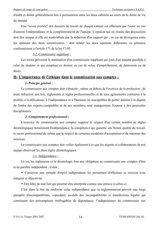 Rapport de stage de conception                                                 Technique assistance S.A.R.L.

d'audit et donne généralement lieu à permutation entre les deux cabinets au cours de la durée de vie
du mandat.
      Une "revue croisée" des dossiers de travail de chaque cabinet est effectuée par l'autre en vue
d'assurer l'indépendance et la complémentarité de l'équipe. L'opinion qui en résulte des discussions
doit être unique et elle est matérialisée par la rédaction d'un rapport qui ; en cas de divergence entre
les opinions des deux commissaires ; doit relater les deux opinions différentes en présence
conformément à l'article 171 de la loi 17-95.
                  5-2. Commissaire suppléant :
      Les textes prévoient la nomination d'un commissaire suppléant qui jouit d'un mandat parallèle à
celui du titulaire et qui remplace ce dernier en cas de refus, d'empêchement, de démission ou de
décès.
II- L'importance de l'éthique dans le commissariat aux comptes :
          1- Principe général :
      Le commissaire aux comptes doit s'abstenir ; même en dehors de l'exercice de la profession ; de
toute infraction aux lois, règlements et règles professionnelles et de tous agissements contraires à la
probité, à la délicatesse, à l'indépendance et à l'honneur ou susceptibles de porter atteinte à la dignité
de l'ordre des experts-comptables et de ses membres, tout manquement l'expose à des poursuites
disciplinaires.
          2- Comportement professionnel :
      L'exercice du commissariat aux comptes suppose le respect d'un certain nombre de règles
déontologiques notamment l'indépendance, la compétence qui garantie une bonne qualité du travail,
le secret professionnel de même que le respect de certaines modalités d'acceptation et de maintien des
missions.
      Le commissaire aux comptes doit veiller également à ce que les experts et collaborateurs de son
équipe observent les dites règles déontologiques.
                  2-1. Indépendance :
      La loi, les règlements et la déontologie font une obligation au commissaire aux comptes d'être
et de paraître indépendant ; il doit :
       Conserver une attitude d'esprit indépendante lui permettant d'effectuer sa mission avec
intégrité et objectivité.
       Etre libre de tout lien qui pourrait être interprété comme une entrave à celles-ci.
      C'est dans le but de renforcer cette indépendance que la réglementation prévoit une large
panoplie d'incompatibilités, cependant, au-delà des incompatibilités et interdictions légales qui
constituent des présomptions irréfragables de dépendance, l’indépendance du commissaire aux



E.N.C.G. Tanger 2001/2002                           14                               TEMSAMANI JALAL
 