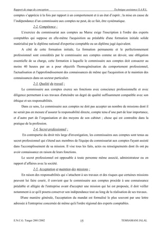 Rapport de stage de conception                                              Technique assistance S.A.R.L.

comptes s’apprécie à la fois par rapport à un comportement et à un état d’esprit ; la mise en cause de
l’indépendance d’un commissaire aux comptes ne peut, de ce fait, être systématique.
                2-2. Compétence :
      L'exercice du commissariat aux comptes au Maroc exige l'inscription à l'ordre des experts
comptables qui suppose en elle-même l'acquisition au préalable d'une formation initiale solide
matérialisé par le diplôme national d'expertise comptable ou un diplôme jugé équivalent.
      A côté de cette formation initiale, La formation permanente et le perfectionnement
professionnel sont considérés par le commissaire aux comptes comme un devoir, une obligation
essentielle de sa charge, cette formation à laquelle le commissaire aux comptes doit consacrer au
moins 40 heures par an a pour objectifs l'homogénéisation du comportement professionnel,
l'actualisation et l'approfondissement des connaissances de même que l'acquisition et le maintien des
connaissances dans un secteur particulier.
                2-3. Qualité du travail :
      Le commissaire aux comptes exerce ses fonctions avec conscience professionnelle et avec
diligence permettant à ses travaux d'atteindre un degré de qualité suffisamment compatible avec son
éthique et ses responsabilités.
      Dans ce sens, Le commissaire aux comptes ne doit pas accepter un nombre de missions dont il
ne serait pas en mesure d’assurer la responsabilité directe, compte tenu d’une part de leur importance,
et d’autre part de l’organisation et des moyens de son cabinet ; chose qui est contredite dans la
pratique de la profession.
                2-4. Secret professionnel :
       En contrepartie du droit très large d'investigation, les commissaires aux comptes sont tenus au
secret professionnel qui s'étend aux membres de l'équipe du commissariat aux comptes l'ayant assisté
dans l'accomplissement de sa mission. Il vise tous les faits, actes ou renseignements dont ils ont pu
avoir connaissance en raison de leurs fonctions.
      Le secret professionnel est opposable à toute personne même associé, administrateur ou en
rapport d’affaires avec la société.
                2-5. Acceptation et maintien des missions :
      En raison des responsabilités qui s’attachent à ses travaux et des risques que certaines missions
peuvent lui faire courir, il convient que le commissaire aux comptes procède à une connaissance
préalable et allégée de l'entreprise avant d'accepter une mission qui lui est proposée, il doit veiller
notamment à ce qu'il pourra conserver son indépendance tout au long de la réalisation de ses travaux.
     D'une manière générale, l'acceptation du mandat est formalisé le plus souvent par une lettre
adressée à l'entreprise concernée de même qu'à l'ordre régional des experts comptables.




E.N.C.G. Tanger 2001/2002                          15                             TEMSAMANI JALAL
 