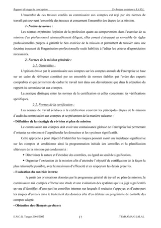 Rapport de stage de conception                                                 Technique assistance S.A.R.L.

      L'ensemble de ces travaux confiés au commissaire aux comptes est régi par des normes de
travail qui couvrent l'ensemble des travaux et concernent l'ensemble des étapes de la mission.
          1- Notion de norme :
      Les normes expriment l'opinion de la profession quant au comportement dans l'exercice de sa
mission d'un professionnel raisonnablement diligent, elles posent clairement un ensemble de règles
professionnelles propres à garantir le bon exercice de la mission et permettent de trouver dans une
doctrine émanant de l'organisation professionnelle seule habilitée à l'éditer les critères d'appréciation
nécessaires.
          2- Normes de la mission générale :
                2-1. Généralités :
      L'opinion émise par le commissaire aux comptes sur les comptes annuels de l'entreprise se base
sur un cadre de référence constitué par un ensemble de normes établies par l'ordre des experts
comptables et qui permettent de cadrer le travail tant dans son déroulement que dans la rédaction du
rapport du commissariat aux comptes.
      La pratique distingue entre les normes de la certification et celles concernant les vérifications
spécifiques.
                2-2. Normes de la certification :
      Les normes de travail relatives à la certification couvrent les principales étapes de la mission
d’audit du commissaire aux comptes et se présentent de la manière suivante :
- Définition de la stratégie de révision et plan de mission
      Le commissaire aux comptes doit avoir une connaissance globale de l’entreprise lui permettant
d’orienter sa mission et d’appréhender les domaines et les systèmes significatifs.
      Cette approche a pour objectif d’identifier les risques pouvant avoir une incidence significative
sur les comptes et conditionne ainsi la programmation initiale des contrôles et la planification
ultérieure de la mission qui conduisent à :
         Déterminer la nature et l’étendue des contrôles, eu égard au seuil de signification,
         Organiser l’exécution de la mission afin d’atteindre l’objectif de certification de la façon la
plus rationnelle possible, avec le maximum d’efficacité et en respectant les délais prescrits.
- Evaluation du contrôle interne
          A partir des orientations données par le programme général de travail ou plan de mission, le
commissaire aux comptes effectue une étude et une évaluation des systèmes qu’il a jugé significatifs
en vue d’identifier, d’une part les contrôles internes sur lesquels il souhaite s’appuyer, et d’autre part
les risques d’erreurs dans le traitement des données afin d’en déduire un programme de contrôle des
comptes adapté.
- Obtention des éléments probants


E.N.C.G. Tanger 2001/2002                           17                               TEMSAMANI JALAL
 