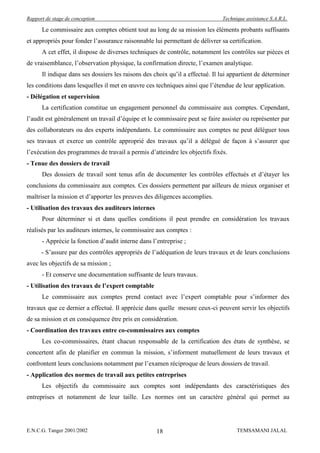 Rapport de stage de conception                                                Technique assistance S.A.R.L.

      Le commissaire aux comptes obtient tout au long de sa mission les éléments probants suffisants
et appropriés pour fonder l’assurance raisonnable lui permettant de délivrer sa certification.
      A cet effet, il dispose de diverses techniques de contrôle, notamment les contrôles sur pièces et
de vraisemblance, l’observation physique, la confirmation directe, l’examen analytique.
      Il indique dans ses dossiers les raisons des choix qu’il a effectué. Il lui appartient de déterminer
les conditions dans lesquelles il met en œuvre ces techniques ainsi que l’étendue de leur application.
- Délégation et supervision
      La certification constitue un engagement personnel du commissaire aux comptes. Cependant,
l’audit est généralement un travail d’équipe et le commissaire peut se faire assister ou représenter par
des collaborateurs ou des experts indépendants. Le commissaire aux comptes ne peut déléguer tous
ses travaux et exerce un contrôle approprié des travaux qu’il a délégué de façon à s’assurer que
l’exécution des programmes de travail a permis d’atteindre les objectifs fixés.
- Tenue des dossiers de travail
      Des dossiers de travail sont tenus afin de documenter les contrôles effectués et d’étayer les
conclusions du commissaire aux comptes. Ces dossiers permettent par ailleurs de mieux organiser et
maîtriser la mission et d’apporter les preuves des diligences accomplies.
- Utilisation des travaux des auditeurs internes
      Pour déterminer si et dans quelles conditions il peut prendre en considération les travaux
réalisés par les auditeurs internes, le commissaire aux comptes :
      - Apprécie la fonction d’audit interne dans l’entreprise ;
      - S’assure par des contrôles appropriés de l’adéquation de leurs travaux et de leurs conclusions
avec les objectifs de sa mission ;
      - Et conserve une documentation suffisante de leurs travaux.
- Utilisation des travaux de l’expert comptable
      Le commissaire aux comptes prend contact avec l’expert comptable pour s’informer des
travaux que ce dernier a effectué. Il apprécie dans quelle mesure ceux-ci peuvent servir les objectifs
de sa mission et en conséquence être pris en considération.
- Coordination des travaux entre co-commissaires aux comptes
      Les co-commissaires, étant chacun responsable de la certification des états de synthèse, se
concertent afin de planifier en commun la mission, s’informent mutuellement de leurs travaux et
confrontent leurs conclusions notamment par l’examen réciproque de leurs dossiers de travail.
- Application des normes de travail aux petites entreprises
      Les objectifs du commissaire aux comptes sont indépendants des caractéristiques des
entreprises et notamment de leur taille. Les normes ont un caractère général qui permet au




E.N.C.G. Tanger 2001/2002                           18                              TEMSAMANI JALAL
 