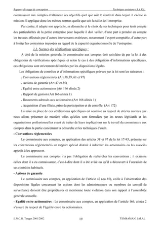 Rapport de stage de conception                                                 Technique assistance S.A.R.L.

commissaire aux comptes d’atteindre ses objectifs quel que soit le contexte dans lequel il exerce sa
mission. Il applique donc les mêmes normes quelle que soit la taille de l’entreprise.
      Par contre, il adapte son approche, sa démarche et le choix de ses techniques pour tenir compte
des particularités de la petite entreprise pour laquelle il doit veiller, d’une part à prendre en compte
les travaux effectués par d’autres intervenants extérieurs, notamment l’expert-comptable, d’autre part
à limiter les contraintes imposées au regard de la capacité organisationnelle de l’entreprise.
                2-3. Normes des vérifications spécifiques :
      A côté de la mission générale, le commissaire aux comptes doit satisfaire de par la loi à des
obligations de vérifications spécifiques et selon le cas à des obligations d’informations spécifiques,
ces obligations sont strictement délimitées par les dispositions légales.
     Les obligations de contrôles et d’informations spécifiques prévues par la loi sont les suivantes :
      . Conventions réglementées (Art 58,59, 61 et 97)
      . Actions de garantie (Art 47 et 85)
      . Egalité entre actionnaires (Art 166 alinéa 2)
      . Rapport de gestion (Art 166 alinéa 1)
      . Documents adressés aux actionnaires (Art 166 alinéa 1)
      . Acquisition d’une filiale, prise de participation et de contrôle (Art 172)
      La mise en place de ces vérifications spécifiques est soumise au respect de strictes normes que
nous allons présenter de manière telles qu'elles sont formulées par les textes législatifs et les
organisations professionnelles avant de traiter de leurs implications sur le travail du commissaire aux
comptes dans la partie concernant la démarche et les techniques d'audit.
- Conventions réglementées
      Le commissaire aux comptes, en application des articles 58 et 97 de la loi 17-95, présente sur
les conventions réglementées un rapport spécial destiné à informer les actionnaires ou les associés
appelés à les approuver.
      Le commissaire aux comptes n’a pas l’obligation de rechercher les conventions ; il examine
celles dont il a eu connaissance, c’est-à-dire dont il a été avisé ou qu’il a découvert à l’occasion de
ses contrôles habituels.
- Actions de garantie
      Le commissaire aux comptes, en application de l’article 47 (ou 85), veille à l’observation des
dispositions légales concernant les actions dont les administrateurs ou membres du conseil de
surveillance doivent être propriétaires et mentionne toute violation dans son rapport à l’assemblée
générale annuelle.
- Egalité entre actionnaires : Le commissaire aux comptes, en application de l’article 166, alinéa 2
s’assure du respect de l’égalité entre les actionnaires.


E.N.C.G. Tanger 2001/2002                            19                              TEMSAMANI JALAL
 