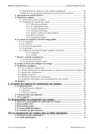 Rapport de stage de conception                                                                           Technique assistance S.A.R.L.


             3.2. Identification des domaines et des systèmes significatifs : .................................. 25
             3.3 Rédaction d'un programme général de travail (ou plan de mission) : ................. 26
       4- Appréciation du contrôle interne : ................................................................................. 27
       5- Contrôle des comptes : .................................................................................................... 29
             5.1. Examen des états de synthèse : ............................................................................ 30
             5.2. Techniques de contrôle des comptes : ................................................................. 31
                       5.2.1. Observation physique : ...................................................................... 31
                       5.2.2. la confirmation directe : .................................................................... 32
                       5.2.3. Contrôle documentaire : .................................................................... 34
                       5.2.4. Contrôle arithmétique : ...................................................................... 34
                       5.2.5. Analyse, estimation, rapprochement : ............................................... 34
                       5.2.6. Revue analytique : .............................................................................. 34
                       5.2.7. Informations orales : .......................................................................... 35
       6- Les notions de régularité, sincérité et image fidèle : .................................................... 35
             6.1. La régularité : ...................................................................................................... 35
             6.2. La sincérité : ........................................................................................................ 36
             6.3. La notion d'image fidèle : .................................................................................... 36
             6.4. L'exactitude : ....................................................................................................... 36
             6.5. L'efficacité et l'utilité de l'audit comptable et financier : .................................... 37
                       6.5.1. L'efficacité : ........................................................................................ 37
                       6.5.2. L'utilité : ............................................................................................. 37
       7- Dossiers : annuels et permanents : ................................................................................ 37
             7.1. Les dossiers permanents : ................................................................................... 38
             7.2. Les dossiers de contrôle annuel : ........................................................................ 38
       8- La mise en œuvre des techniques de sondage : ............................................................. 39
       9- Vérifications spécifiques : .............................................................................................. 40
           9.1. Les conventions réglementées : ............................................................................. 40
           9.2. Actions détenues par les administrateurs ou membres du conseil de surveillance:40
           9.3. Egalité entre actionnaires : .................................................................................. 41
           9.4. Rapport de gestion : ............................................................................................. 41
           9.5. Documents adressés aux actionnaires : ............................................................... 41
           9.6. Acquisition d'une filiale, prise de participation et de contrôle :........................... 42
       10- Synthèse : .................................................................................................................... 42
V- La portée des rapports de commissariat aux comptes : ................................. 42
       1- Le rapport général : ...................................................................................................... 42
             1.1. Etablissement et diffusion : ............................................................................... 42
             1.2. Structure : .......................................................................................................... 43
             1.3. Choix de l'opinion : ............................................................................................ 43
       2- Communications aux dirigeants : ................................................................................ 44
       3- Autres rapports : ........................................................................................................... 45
VI- Responsabilités du commissaire aux comptes : .............................................. 45
       1- Nature des responsabilités du commissaire aux comptes : ........................................ 46
       2- Responsabilité civile : .................................................................................................... 46
       3- Responsabilité pénale : ................................................................................................ 46
       4- La responsabilité disciplinaire : .................................................................................. 46
       5- La révélation des faits délictueux : ............................................................................. 47
VII- Le commissariat aux comptes dans un milieu informatisé : ...................... 47
       1- L'audit des systèmes informatisés : ............................................................................                  47
       2- Les outils informatiques : ...........................................................................................            48




E.N.C.G. Tanger 2001/2002                                             2                                          TEMSAMANI JALAL
 