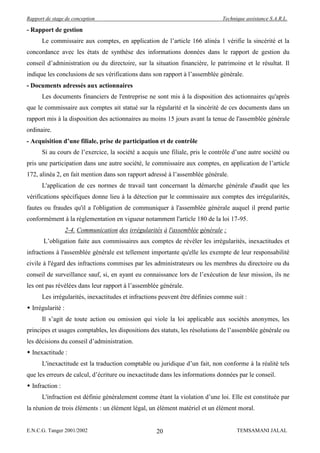 Rapport de stage de conception                                                Technique assistance S.A.R.L.

- Rapport de gestion
      Le commissaire aux comptes, en application de l’article 166 alinéa 1 vérifie la sincérité et la
concordance avec les états de synthèse des informations données dans le rapport de gestion du
conseil d’administration ou du directoire, sur la situation financière, le patrimoine et le résultat. Il
indique les conclusions de ses vérifications dans son rapport à l’assemblée générale.
- Documents adressés aux actionnaires
      Les documents financiers de l'entreprise ne sont mis à la disposition des actionnaires qu'après
que le commissaire aux comptes ait statué sur la régularité et la sincérité de ces documents dans un
rapport mis à la disposition des actionnaires au moins 15 jours avant la tenue de l'assemblée générale
ordinaire.
- Acquisition d’une filiale, prise de participation et de contrôle
      Si au cours de l’exercice, la société a acquis une filiale, pris le contrôle d’une autre société ou
pris une participation dans une autre société, le commissaire aux comptes, en application de l’article
172, alinéa 2, en fait mention dans son rapport adressé à l’assemblée générale.
      L'application de ces normes de travail tant concernant la démarche générale d'audit que les
vérifications spécifiques donne lieu à la détection par le commissaire aux comptes des irrégularités,
fautes ou fraudes qu'il a l'obligation de communiquer à l'assemblée générale auquel il prend partie
conformément à la réglementation en vigueur notamment l'article 180 de la loi 17-95.
                   2-4. Communication des irrégularités à l'assemblée générale :
       L’obligation faite aux commissaires aux comptes de révéler les irrégularités, inexactitudes et
infractions à l'assemblée générale est tellement importante qu'elle les exempte de leur responsabilité
civile à l'égard des infractions commises par les administrateurs ou les membres du directoire ou du
conseil de surveillance sauf, si, en ayant eu connaissance lors de l’exécution de leur mission, ils ne
les ont pas révélées dans leur rapport à l’assemblée générale.
      Les irrégularités, inexactitudes et infractions peuvent être définies comme suit :
 Irrégularité :
      Il s’agit de toute action ou omission qui viole la loi applicable aux sociétés anonymes, les
principes et usages comptables, les dispositions des statuts, les résolutions de l’assemblée générale ou
les décisions du conseil d’administration.
 Inexactitude :
      L'inexactitude est la traduction comptable ou juridique d’un fait, non conforme à la réalité tels
que les erreurs de calcul, d’écriture ou inexactitude dans les informations données par le conseil.
 Infraction :
      L'infraction est définie généralement comme étant la violation d’une loi. Elle est constituée par
la réunion de trois éléments : un élément légal, un élément matériel et un élément moral.


E.N.C.G. Tanger 2001/2002                            20                             TEMSAMANI JALAL
 