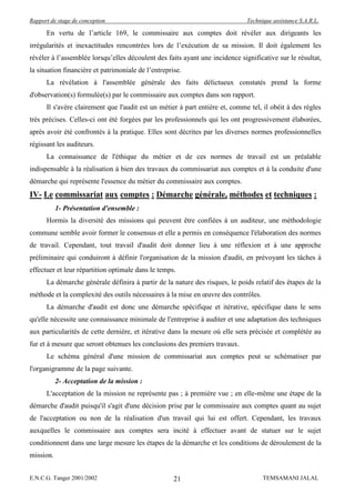 Rapport de stage de conception                                                Technique assistance S.A.R.L.

      En vertu de l’article 169, le commissaire aux comptes doit révéler aux dirigeants les
irrégularités et inexactitudes rencontrées lors de l’exécution de sa mission. Il doit également les
révéler à l’assemblée lorsqu’elles découlent des faits ayant une incidence significative sur le résultat,
la situation financière et patrimoniale de l’entreprise.
      La révélation à l'assemblée générale des faits délictueux constatés prend la forme
d'observation(s) formulée(s) par le commissaire aux comptes dans son rapport.
      Il s'avère clairement que l'audit est un métier à part entière et, comme tel, il obéit à des règles
très précises. Celles-ci ont été forgées par les professionnels qui les ont progressivement élaborées,
après avoir été confrontés à la pratique. Elles sont décrites par les diverses normes professionnelles
régissant les auditeurs.
      La connaissance de l'éthique du métier et de ces normes de travail est un préalable
indispensable à la réalisation à bien des travaux du commissariat aux comptes et à la conduite d'une
démarche qui représente l'essence du métier du commissaire aux comptes.
IV- Le commissariat aux comptes : Démarche générale, méthodes et techniques :
           1- Présentation d'ensemble :
      Hormis la diversité des missions qui peuvent être confiées à un auditeur, une méthodologie
commune semble avoir former le consensus et elle a permis en conséquence l'élaboration des normes
de travail. Cependant, tout travail d'audit doit donner lieu à une réflexion et à une approche
préliminaire qui conduiront à définir l'organisation de la mission d'audit, en prévoyant les tâches à
effectuer et leur répartition optimale dans le temps.
      La démarche générale définira à partir de la nature des risques, le poids relatif des étapes de la
méthode et la complexité des outils nécessaires à la mise en œuvre des contrôles.
      La démarche d'audit est donc une démarche spécifique et itérative, spécifique dans le sens
qu'elle nécessite une connaissance minimale de l'entreprise à auditer et une adaptation des techniques
aux particularités de cette dernière, et itérative dans la mesure où elle sera précisée et complétée au
fur et à mesure que seront obtenues les conclusions des premiers travaux.
      Le schéma général d'une mission de commissariat aux comptes peut se schématiser par
l'organigramme de la page suivante.
           2- Acceptation de la mission :
      L'acceptation de la mission ne représente pas ; à première vue ; en elle-même une étape de la
démarche d'audit puisqu'il s'agit d'une décision prise par le commissaire aux comptes quant au sujet
de l'acceptation ou non de la réalisation d'un travail qui lui est offert. Cependant, les travaux
auxquelles le commissaire aux comptes sera incité à effectuer avant de statuer sur le sujet
conditionnent dans une large mesure les étapes de la démarche et les conditions de déroulement de la
mission.


E.N.C.G. Tanger 2001/2002                            21                             TEMSAMANI JALAL
 