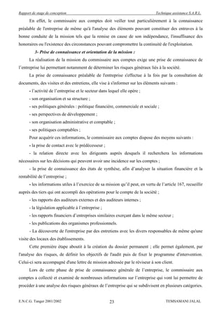 Rapport de stage de conception                                                  Technique assistance S.A.R.L.

      En effet, le commissaire aux comptes doit veiller tout particulièrement à la connaissance
préalable de l'entreprise de même qu'à l'analyse des éléments pouvant constituer des entraves à la
bonne conduite de la mission tels que la remise en cause de son indépendance, l'insuffisance des
honoraires ou l'existence des circonstances pouvant compromettre la continuité de l'exploitation.
          3- Prise de connaissance et orientation de la mission :
      La réalisation de la mission du commissaire aux comptes exige une prise de connaissance de
l’entreprise lui permettant notamment de déterminer les risques généraux liés à la société.
      La prise de connaissance préalable de l'entreprise s'effectue à la fois par la consultation de
documents, des visites et des entretiens, elle vise à s'informer sur les éléments suivants :
      - l’activité de l’entreprise et le secteur dans lequel elle opère ;
      - son organisation et sa structure ;
      - ses politiques générales : politique financière, commerciale et sociale ;
      - ses perspectives de développement ;
      - son organisation administrative et comptable ;
      - ses politiques comptables ;
      Pour acquérir ces informations, le commissaire aux comptes dispose des moyens suivants :
      - la prise de contact avec le prédécesseur ;
      - la relation directe avec les dirigeants auprès desquels il recherchera les informations
nécessaires sur les décisions qui peuvent avoir une incidence sur les comptes ;
      - la prise de connaissance des états de synthèse, afin d’analyser la situation financière et la
rentabilité de l’entreprise ;
      - les informations utiles à l’exercice de sa mission qu’il peut, en vertu de l’article 167, recueillir
auprès des tiers qui ont accompli des opérations pour le compte de la société ;
      - les rapports des auditeurs externes et des auditeurs internes ;
      - la législation applicable à l’entreprise ;
      - les rapports financiers d’entreprises similaires exerçant dans le même secteur ;
      - les publications des organismes professionnels.
      - La découverte de l'entreprise par des entretiens avec les divers responsables de même qu'une
visite des locaux des établissements.
      Cette première étape aboutit à la création du dossier permanent ; elle permet également, par
l'analyse des risques, de définir les objectifs de l'audit puis de fixer le programme d'intervention.
Celui-ci sera accompagné d'une lettre de mission adressée par le réviseur à son client.
      Lors de cette phase de prise de connaissance générale de l’entreprise, le commissaire aux
comptes a collecté et examiné de nombreuses informations sur l’entreprise qui vont lui permettre de
procéder à une analyse des risques généraux de l’entreprise qui se subdivisent en plusieurs catégories.


E.N.C.G. Tanger 2001/2002                             23                              TEMSAMANI JALAL
 