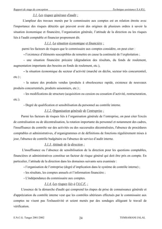 Rapport de stage de conception                                                    Technique assistance S.A.R.L.

                   3.1. Les risques généraux d'audit :
           L'ampleur des travaux menés par le commissaire aux comptes est en relation étroite avec
l'importance des risques détectés qui peuvent avoir des origines de plusieurs ordres à savoir la
situation économique et financière, l’organisation générale, l’attitude de la direction ou les risques
liés à l'audit comptable et financier proprement dit.
                            3.1.1. La situation économique et financière :
          parmi les facteurs de risques que le commissaire aux comptes considère, on peut citer :
           - l’existence d’éléments susceptibles de remettre en cause la continuité de l’exploitation ;
           - une situation financière précaire (dégradation des résultats, du fonds de roulement,
augmentation importante des besoins en fonds de roulement, etc.),
           - la situation économique du secteur d’activité (marché en déclin, secteur très concurrentiel,
etc.) ;
           - la nature des produits vendus (produits à obsolescence rapide, existence de nouveaux
produits concurrentiels, produits saisonniers, etc.) ;
           - les modifications de structure (acquisition ou cession ou cessation d’activité, restructuration,
etc.).
           - Degré de qualification et sensibilisation du personnel au contrôle interne.
                            3.1.2. Organisation générale de l’entreprise :
          Parmi les facteurs de risques liés à l’organisation générale de l’entreprise, on peut citer l'excès
de centralisation ou de décentralisation, la rotation importante du personnel et notamment des cadres,
l'insuffisance du contrôle sur des activités ou des succursales décentralisées, l'absence de procédures
comptables et administratives, d’organigrammes et de définitions de fonctions régulièrement mises à
jour, l'absence de contrôle budgétaire ou l'absence de service d’audit interne.
                            3.1.3. Attitude de la direction :
          L'insuffisance ou l’absence de sensibilisation de la direction pour les questions comptables,
financières et administratives constitue un facteur de risque général qui doit être pris en compte. En
particulier, l’attitude de la direction dans les domaines suivants sera examinée :
           - l’organisation de l’entreprise (degré d’implication dans le système de contrôle interne) ;
           - les résultats, les comptes annuels et l’information financière ;
           - L'indépendance du commissaire aux comptes.
                            3.1.4. Les risques liés à l'A.C.F. :
          L'essence de la démarche d'audit qui comprend les étapes de prise de connaissance générale et
d'appréciation du contrôle interne veut que les contrôles ultérieurs effectués par le commissaire aux
comptes ne visent pas l'exhaustivité et soient menés par des sondages allégeant le travail de
vérification.


E.N.C.G. Tanger 2001/2002                                24                             TEMSAMANI JALAL
 