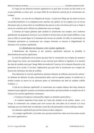 Rapport de stage de conception                                                   Technique assistance S.A.R.L.

      Le risque de non détection d'erreurs significatives ne peut donc en aucun cas être écarté et on
ne peut prétendre au mieux qu'à un risque faible de non détection exprimé par le commissaire aux
comptes.
      Ce dernier ; en vertu de son obligation de moyen ; ne peut être obligé que de mettre en œuvre
son professionnalisme et sa compétence pour exprimer une opinion sur les comptes avec un niveau
d'assurance plus au moins élevé en considération des preuves et des convictions qu'il a pu se forger à
travers les contrôles qu'il a effectué en collaboration avec son équipe.
      L’existence de risques généraux peut conduire le commissaire aux comptes, soit à renforcer
globalement son programme de travail, soit à aborder la mission dans un état d’esprit différent, ce qui
aura un effet au second degré sur l’orientation des travaux de contrôle. En effet, la connaissance de
l'entreprise permettrait au commissaire aux comptes d'orienter sa mission et d'appréhender les
domaines et les systèmes significatifs.
                  3.2. Identification des domaines et des systèmes significatifs :
      L’identification des domaines et des systèmes significatifs nécessite au préalable la
détermination du seuil de signification.
      Le seuil de signification est la mesure que peut faire le commissaire aux comptes du montant à
partir duquel une erreur, une inexactitude ou une omission peut affecter la régularité et la sincérité
des états de synthèse ainsi que l’image fidèle du résultat de l’exercice, de la situation financière et du
patrimoine de la société. C’est donc l’appréciation que peut faire le commissaire aux comptes des
besoins des utilisateurs des états de synthèse.
      Pour déterminer le seuil de signification, plusieurs éléments de référence peuvent être utilisés ;
les éléments de référence les plus communément admis sont les capitaux propres, le résultat net, le
résultat courant ou encore un ou plusieurs postes ou informations des états de synthèse (chiffre
d’affaires...).
      A côté de ces éléments significatifs, le commissaire aux comptes dispose d'un large champ de
manœuvre pour apprécier certaines circonstances particulières qu'il peut prendre en compte lors de la
fixation d’un seuil de signification, notamment :
        - l’existence d’exigences contractuelles, légales ou statutaires particulières ;
        - la variation importante d’une année sur l’autre des résultats ou de certains postes ; à ce
niveau, le commissaire aux comptes peut avoir recours dès cette phase de la mission à la revue
analytique qui sera traitée dans un stade plus avancé de cette présentation comme technique d'audit ;
      Les domaines significatifs peuvent être classés en deux catégories :
      - les comptes significatifs, c’est-à-dire ceux qui peuvent par leur valeur et/ou leur nature receler
des erreurs significatives ;




E.N.C.G. Tanger 2001/2002                             25                               TEMSAMANI JALAL
 