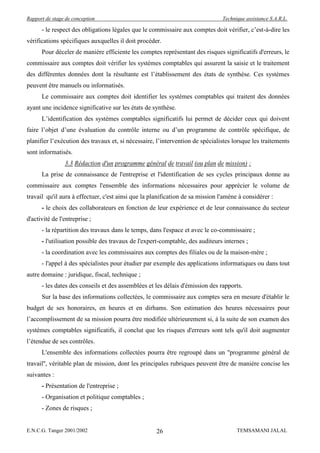 Rapport de stage de conception                                                  Technique assistance S.A.R.L.

      - le respect des obligations légales que le commissaire aux comptes doit vérifier, c’est-à-dire les
vérifications spécifiques auxquelles il doit procéder.
      Pour déceler de manière efficiente les comptes représentant des risques significatifs d'erreurs, le
commissaire aux comptes doit vérifier les systèmes comptables qui assurent la saisie et le traitement
des différentes données dont la résultante est l’établissement des états de synthèse. Ces systèmes
peuvent être manuels ou informatisés.
      Le commissaire aux comptes doit identifier les systèmes comptables qui traitent des données
ayant une incidence significative sur les états de synthèse.
      L’identification des systèmes comptables significatifs lui permet de décider ceux qui doivent
faire l’objet d’une évaluation du contrôle interne ou d’un programme de contrôle spécifique, de
planifier l’exécution des travaux et, si nécessaire, l’intervention de spécialistes lorsque les traitements
sont informatisés.
                3.3 Rédaction d'un programme général de travail (ou plan de mission) :
      La prise de connaissance de l'entreprise et l'identification de ses cycles principaux donne au
commissaire aux comptes l'ensemble des informations nécessaires pour apprécier le volume de
travail qu'il aura à effectuer, c'est ainsi que la planification de sa mission l'amène à considérer :
      - le choix des collaborateurs en fonction de leur expérience et de leur connaissance du secteur
d'activité de l'entreprise ;
      - la répartition des travaux dans le temps, dans l'espace et avec le co-commissaire ;
      - l'utilisation possible des travaux de l'expert-comptable, des auditeurs internes ;
      - la coordination avec les commissaires aux comptes des filiales ou de la maison-mère ;
      - l'appel à des spécialistes pour étudier par exemple des applications informatiques ou dans tout
autre domaine : juridique, fiscal, technique ;
      - les dates des conseils et des assemblées et les délais d'émission des rapports.
      Sur la base des informations collectées, le commissaire aux comptes sera en mesure d'établir le
budget de ses honoraires, en heures et en dirhams. Son estimation des heures nécessaires pour
l’accomplissement de sa mission pourra être modifiée ultérieurement si, à la suite de son examen des
systèmes comptables significatifs, il conclut que les risques d'erreurs sont tels qu'il doit augmenter
l’étendue de ses contrôles.
      L'ensemble des informations collectées pourra être regroupé dans un ''programme général de
travail'', véritable plan de mission, dont les principales rubriques peuvent être de manière concise les
suivantes :
      - Présentation de l'entreprise ;
      - Organisation et politique comptables ;
      - Zones de risques ;


E.N.C.G. Tanger 2001/2002                            26                               TEMSAMANI JALAL
 