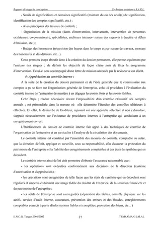 Rapport de stage de conception                                                  Technique assistance S.A.R.L.

      - Seuils de significations et domaines significatifs (montant du ou des seuil(s) de signification,
identification des comptes significatifs, etc.) ;
      - Axes principaux des travaux de contrôle ;
      - Organisation de la mission (dates d'intervention, intervenants, intervention de personnes
extérieures, co-commissaire, spécialistes, auditeurs internes- nature des rapports à émettre et délais
d'émission, etc.) ;
      - Budget des honoraires (répartition des heures dans le temps et par nature de travaux, montant
des honoraires et des débours, etc...).
      Cette première étape aboutit donc à la création du dossier permanent, elle permet également par
l'analyse des risques ; de définir les objectifs de façon claire puis de fixer le programme
d'intervention. Celui-ci sera accompagné d'une lettre de mission adressée par le réviseur à son client.
          4- Appréciation du contrôle interne :
      A la suite de la création du dossier permanent et de l'idée générale que le commissaire aux
comptes a pu se faire sur l'organisation générale de l'entreprise, celui-ci procédera à l'évaluation du
contrôle interne de l'entreprise de manière à en dégager les points forts et les points faibles.
      Cette étape ; rendue nécessaire devant l'impossibilité d'un contrôle exhaustif des comptes
annuels ; est primordiale dans la mesure où elle détermine l'étendue des contrôles ultérieurs à
effectuer. En effet, la démarche de l'auditeur, reposant sur une approche sélective et non exhaustive,
s'appuie nécessairement sur l'existence de procédures internes à l'entreprise qui conduisent à un
enregistrement correct.
      L'établissement du dossier de contrôle interne fait appel à des techniques de contrôle de
l'organisation de l'entreprise et en particulier à l'analyse de la circulation des documents.
      Le contrôle interne est constitué par l'ensemble des mesures de contrôle, comptable ou autre,
que la direction définit, applique et surveille, sous sa responsabilité, afin d'assurer la protection du
patrimoine de l'entreprise et la fiabilité des enregistrements comptables et des états de synthèse qui en
découlent.
      Le contrôle interne ainsi défini doit permettre d'obtenir l'assurance raisonnable que :
      - les opérations sont exécutées conformément aux décisions de la direction (système
d'autorisation et d'approbation) ;
      - les opérations sont enregistrées de telle façon que les états de synthèse qui en découlent sont
réguliers et sincères et donnent une image fidèle du résultat de l'exercice, de la situation financière et
du patrimoine de l'entreprise ;
      - les actifs de l'entreprise sont sauvegardés (séparation des tâches, contrôle physique sur les
actifs, service d'audit interne, assurances, prévention des erreurs et des fraudes, enregistrements
comptables corrects à partir d'informations fiables et complètes, protection des biens, etc... )


E.N.C.G. Tanger 2001/2002                            27                               TEMSAMANI JALAL
 