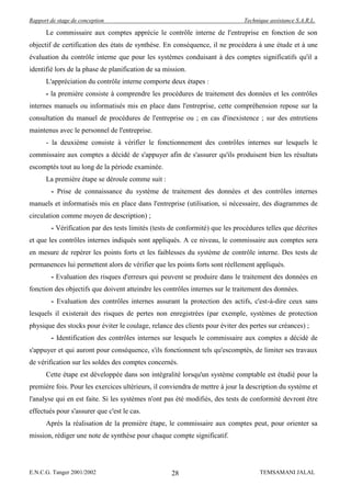 Rapport de stage de conception                                                Technique assistance S.A.R.L.

      Le commissaire aux comptes apprécie le contrôle interne de l'entreprise en fonction de son
objectif de certification des états de synthèse. En conséquence, il ne procédera à une étude et à une
évaluation du contrôle interne que pour les systèmes conduisant à des comptes significatifs qu'il a
identifié lors de la phase de planification de sa mission.
      L'appréciation du contrôle interne comporte deux étapes :
      - la première consiste à comprendre les procédures de traitement des données et les contrôles
internes manuels ou informatisés mis en place dans l'entreprise, cette compréhension repose sur la
consultation du manuel de procédures de l'entreprise ou ; en cas d'inexistence ; sur des entretiens
maintenus avec le personnel de l'entreprise.
      - la deuxième consiste à vérifier le fonctionnement des contrôles internes sur lesquels le
commissaire aux comptes a décidé de s'appuyer afin de s'assurer qu'ils produisent bien les résultats
escomptés tout au long de la période examinée.
      La première étape se déroule comme suit :
        - Prise de connaissance du système de traitement des données et des contrôles internes
manuels et informatisés mis en place dans l'entreprise (utilisation, si nécessaire, des diagrammes de
circulation comme moyen de description) ;
        - Vérification par des tests limités (tests de conformité) que les procédures telles que décrites
et que les contrôles internes indiqués sont appliqués. A ce niveau, le commissaire aux comptes sera
en mesure de repérer les points forts et les faiblesses du système de contrôle interne. Des tests de
permanences lui permettent alors de vérifier que les points forts sont réellement appliqués.
        - Evaluation des risques d'erreurs qui peuvent se produire dans le traitement des données en
fonction des objectifs que doivent atteindre les contrôles internes sur le traitement des données.
        - Evaluation des contrôles internes assurant la protection des actifs, c'est-à-dire ceux sans
lesquels il existerait des risques de pertes non enregistrées (par exemple, systèmes de protection
physique des stocks pour éviter le coulage, relance des clients pour éviter des pertes sur créances) ;
        - Identification des contrôles internes sur lesquels le commissaire aux comptes a décidé de
s'appuyer et qui auront pour conséquence, s'ils fonctionnent tels qu'escomptés, de limiter ses travaux
de vérification sur les soldes des comptes concernés.
      Cette étape est développée dans son intégralité lorsqu'un système comptable est étudié pour la
première fois. Pour les exercices ultérieurs, il conviendra de mettre à jour la description du système et
l'analyse qui en est faite. Si les systèmes n'ont pas été modifiés, des tests de conformité devront être
effectués pour s'assurer que c'est le cas.
      Après la réalisation de la première étape, le commissaire aux comptes peut, pour orienter sa
mission, rédiger une note de synthèse pour chaque compte significatif.




E.N.C.G. Tanger 2001/2002                           28                              TEMSAMANI JALAL
 