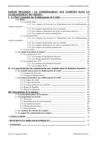 Rapport de stage de conception                                                                                Technique assistance S.A.R.L.


PARTIE PRATIQUE : LE COMMISSARIAT AUX COMPTES DANS UN
ETABLISSEMENT DE CREDIT : ...................................................................................... 50
I - Le Plan Comptable des Etablissements de Crédit : ........................................... 50
          1- Le Bilan : ........................................................................................................................ 51
                1.1. L'actif du bilan : .................................................................................................. 51
                            1.1.1. Les comptes de trésorerie et d'opérations avec les établissements de
crédit et assimilés : ........................................................................................................................... 51
                            1.1.2. Les comptes d'opérations avec la clientèle : ..................................... 52
                            1.1.3. Les comptes d'opérations sur titres et opérations diverses :............. 52
                            1.1.4. Les comptes de valeurs immobilisées : ............................................. 53
                1.2. Le passif du bilan : ............................................................................................. 53
                            1.2.1. Les comptes de trésorerie et d'opérations avec les établissements de
crédit et assimilés : ........................................................................................................................... 53
                            1.2.2. Les comptes d'opérations avec la clientèle : .................................... 54
                            1.2.3. Les comptes d'opérations sur titres et opérations diverses : ............ 54
                            1.2.4. Les comptes de capitaux permanents : ............................................ 54
                1.3. Le hors-bilan : ................................................................................................... 55
          2 - Le compte de produits et charges : ............................................................................. 55
                2.1. Les charges du C.P.C. : ..................................................................................... 55
                            2.1.1. Les charges d'exploitation bancaire : .............................................. 55
                            2.1.2. Les charges générales d'exploitation : ............................................. 56
                2.2. Les produits du C.P.C. : .................................................................................... 56
                            2.2.1. Les produits d'exploitation bancaire : ............................................. 56
                            2.2.2. Les produits divers : ......................................................................... 57
II - Les particularités du commissariat aux comptes dans le domaine bancaire : 58
          1 - Le contrôle interne dans les établissements de crédit : ............................................. 58
                1.1. L'organe de direction : ..................................................................................... 58
                1.2. L'organe d'administration : .............................................................................. 60
          2 - Les risques particuliers aux établissements de crédit : .............................................. 60
                2.1. Le risque de crédit : .......................................................................................... 60
                2.2. Le risque de marché : ....................................................................................... 61
                2.3. Le risque global de taux d'intérêt : .............................................................. 62
                2.4. Risque de liquidité : .......................................................................................... 63
                2.5. Risque de règlement : ....................................................................................... 63
III- Présentation de la mission : .......................................................................................... 64
          1 - Les principales phases de la mission : ....................................................................... 64
          2 - Les programmes de travail : ....................................................................................... 65
                2.1. Trésorerie : ....................................................................................................... 65
                2.2. Immobilisations et amortissements : ................................................................ 66
                2.3. Les capitaux propres : ...................................................................................... 67
                2.4. Charges de personnel : ..................................................................................... 67
                2.5. Frais généraux : ................................................................................................ 68
          3 - La synthèse du contrôle des comptes : ...................................................................... 69
          4 - Le rapport du commissariat aux comptes : ................................................................ 71
- CONCLUSION ....................................................................................................................... 74
- REFERENCES BIBLIOGRAPHIQUES ............................................................ 77
- ANNEXES .............................................................................................................. 78


E.N.C.G. Tanger 2001/2002                                                3                                            TEMSAMANI JALAL
 