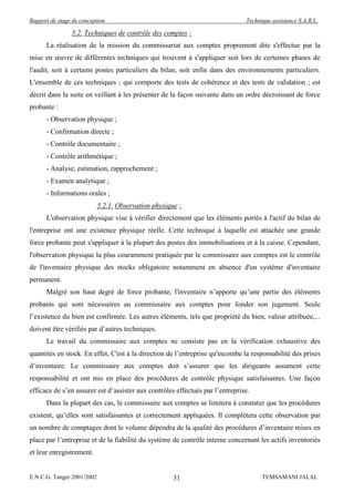 Rapport de stage de conception                                                 Technique assistance S.A.R.L.

                5.2. Techniques de contrôle des comptes :
      La réalisation de la mission du commissariat aux comptes proprement dite s'effectue par la
mise en œuvre de différentes techniques qui trouvent à s'appliquer soit lors de certaines phases de
l'audit, soit à certains postes particuliers du bilan, soit enfin dans des environnements particuliers.
L'ensemble de ces techniques ; qui comporte des tests de cohérence et des tests de validation ; est
décrit dans la suite en veillant à les présenter de la façon suivante dans un ordre décroissant de force
probante :
      - Observation physique ;
      - Confirmation directe ;
      - Contrôle documentaire ;
      - Contrôle arithmétique ;
      - Analyse, estimation, rapprochement ;
      - Examen analytique ;
      - Informations orales ;
                            5.2.1. Observation physique :
      L'observation physique vise à vérifier directement que les éléments portés à l'actif du bilan de
l'entreprise ont une existence physique réelle. Cette technique à laquelle est attachée une grande
force probante peut s'appliquer à la plupart des postes des immobilisations et à la caisse. Cependant,
l'observation physique la plus couramment pratiquée par le commissaire aux comptes est le contrôle
de l'inventaire physique des stocks obligatoire notamment en absence d'un système d'inventaire
permanent.
      Malgré son haut degré de force probante, l'inventaire n’apporte qu’une partie des éléments
probants qui sont nécessaires au commissaire aux comptes pour fonder son jugement. Seule
l’existence du bien est confirmée. Les autres éléments, tels que propriété du bien, valeur attribuée,...
doivent être vérifiés par d’autres techniques.
      Le travail du commissaire aux comptes ne consiste pas en la vérification exhaustive des
quantités en stock. En effet, C'est à la direction de l’entreprise qu'incombe la responsabilité des prises
d’inventaire. Le commissaire aux comptes doit s’assurer que les dirigeants assument cette
responsabilité et ont mis en place des procédures de contrôle physique satisfaisantes. Une façon
efficace de s’en assurer est d’assister aux contrôles effectués par l’entreprise.
      Dans la plupart des cas, le commissaire aux comptes se limitera à constater que les procédures
existent, qu’elles sont satisfaisantes et correctement appliquées. Il complétera cette observation par
un nombre de comptages dont le volume dépendra de la qualité des procédures d’inventaire mises en
place par l’entreprise et de la fiabilité du système de contrôle interne concernant les actifs inventoriés
et leur enregistrement.


E.N.C.G. Tanger 2001/2002                             31                             TEMSAMANI JALAL
 