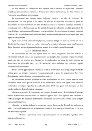 Rapport de stage de conception                                                 Technique assistance S.A.R.L.

      Le rôle essentiel du commissaire aux comptes étant d’observer la façon dont l’entreprise
procède au recensement des existants, il devra se tenir informé de la date ou des dates retenues par
l’entreprise pour effectuer son inventaire.
      Le commissaire aux comptes devra également s'assurer ; en plus de l'existence des
marchandises ; de leur qualité et du respect du principe de séparation des exercices pour des
mouvements de stocks survenus à des dates proches de celle de la clôture de l'exercice. De même, le
commissaire peut se faire assister par des experts lorsque les substances stockées présentent des
caractéristiques techniques dont l'ignorance pourra conduire à des conclusions erronées à propos de
l'existence des irrégularités dans la tenue des stocks et notamment la valorisation de la provision pour
dépréciation des stocks.
      Après avoir assisté à l'inventaire physique, l'auditeur rédige une note de conclusion sur la
fiabilité de l'inventaire. Il n'est pas exclu ; enfin ; qu'un inventaire physique, jugée insuffisamment
fiable, doive être renouvelé pour que l'auditeur accepte de certifier les quantités en stock.
                            5.2.2. la confirmation directe :
      La confirmation par des tiers figure parmi les outils obligatoires, efficaces, rapides et
extrêmement probants utilisés par les commissaires aux comptes. Elle consiste à obtenir directement
auprès des tiers en relation avec l'entreprise, la confirmation du solde de leurs comptes qui
fonctionnent en réciprocité avec ceux de l'entreprise. cette technique est également appelée
"circularisation des comptes".
      Ele est surtout appliquée aux comptes de clients et fournisseurs, mais elle peut également être
utilisée pour les comptes financiers( banques,emprunts) et pour les engagements hors bilan
(hypothèques, granties données, engagements de retraite...)
      La confirmation présente plusieurs procédés de réalisation. En effet, chaque poste de bilan,
susceptible d'être audité par la technique de la confirmation directe, fait appel à une nature de
confirmation spécifique, répondant à un objectif précis. C'est ainsi qu'on peut distinguer les deux
grandes catégories de confirmations suivantes :
      - Ouverte ou aveugle : le commissaire aux comptes demande au tiers de lui indiquer le solde du
compte de l'entreprise dans ses livres, ce procédé s'apprête bien à être appliqué pour confirmer le
solde des comptes des créanciers de l'entreprise notamment les fournisseurs, notaires ou les comptes
banques de l'entreprise ;
      - Fermée : le réviseur indique le montant du compte du tiers et lui demande de confirmer ce
solde. Cette confirmation doit être accompagnée d'un détail de compte pour être efficace et elle peut
être positive ou négative.
                 Positive : Le tiers est incité à répondre quelque soit son attitude à l'égard du relevé
adressé par l'entreprise.


E.N.C.G. Tanger 2001/2002                              32                            TEMSAMANI JALAL
 