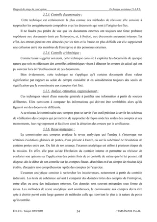 Rapport de stage de conception                                                  Technique assistance S.A.R.L.

                            5.2.3. Contrôle documentaire :
       Cette technique est certainement la plus connue des méthodes de révision: elle consiste à
rapprocher les enregistrements comptables avec les documents qui sont à l'origine des flux.
      Il ne faudra pas perdre de vue que les documents externes ont toujours une force probante
supérieure aux documents émis par l'entreprise, et, à fortiori, aux documents purement internes. En
effet, des erreurs peuvent etre détectées par les tiers et la fraude est plus difficile car elle supposerait
une collusion entre des membres de l'entreprise et des personnes externes.
                            5.2.4. Contrôle arithmétique :
      Comme laisse suggérer son nom, cette technique consiste à exploiter les documents de quelque
nature que soit en effectuant des contrôles arithmétiques visant à détecter les erreurs de calcul qui ont
pu survenir lors de l'établissement de ces documents.
      Bien évidemment, cette technique ne s'applique qu'à certains documents d'une valeur
significative par rapport au solde du compte considéré et en considération toujours des seuils de
signification que le commissaire aux comptes s'est fixé.
                            5.2.5. Analyse, estimation, rapprochement :
      Ces techniques visent d'une manière générale à justifier une information à partir de sources
différentes. Elles consistent à comparer les informations qui doivent être semblables alors qu'ils
figurent sur des documents différents.
      A ce niveau, le commissaire aux comptes peut se servir d'un outil précieux à savoir les schémas
de vérification des comptes qui permettent de rapprocher de façon aisée les soldes des comptes et ses
mouvements, leur regroupement et facilitent ainsi la détection des erreurs par le vérificateur.
                            5.2.6. Revue analytique :
      Le commissaire aux comptes pratique la revue analytique qui l'amène à s'interroger sur
certaines évolutions globales de postes, d'une période à l'autre, ou sur la cohérence de l'évolution de
certains postes entre eux. Du fait de son aisance, l'examen analytique est utilisé à plusieurs étapes de
la mission. En effet, elle peut suivre l'évolution du contrôle interne et permettre au réviseur de
conforter son opinion sur l'application des points forts de ce contrôle de même qu'elle lui permet, s'il
dispose, dés le début de son contrôle sur les comptes finaux, d'un bilan et d'un compte de résultat déjà
établis, d'acquérir une compréhension rapide des comptes de l'exercice.
      L'examen analytique consiste à rechercher les incohérences, notamment à partir du contrôle
indiciaire. Les tests de cohérence servent à comparer des données tirées des comptes de l'entreprise,
entre elles ou avec des indicateurs externes. Ces données sont souvent présentées sous forme de
ratios. Les méthodes de revue analytique sont nombreuses, le commissaire aux comptes devra être
apte à choisir parmi cette large gamme de méthodes celle qui convient le plus à la nature du poste
qu'il contrôle.


E.N.C.G. Tanger 2001/2002                               34                            TEMSAMANI JALAL
 