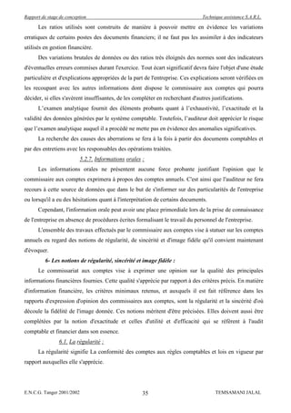 Rapport de stage de conception                                                  Technique assistance S.A.R.L.

      Les ratios utilisés sont construits de manière à pouvoir mettre en évidence les variations
erratiques de certains postes des documents financiers; il ne faut pas les assimiler à des indicateurs
utilisés en gestion financière.
      Des variations brutales de données ou des ratios très éloignés des normes sont des indicateurs
d'éventuelles erreurs commises durant l'exercice. Tout écart significatif devra faire l'objet d'une étude
particulière et d'explications appropriées de la part de l'entreprise. Ces explications seront vérifiées en
les recoupant avec les autres informations dont dispose le commissaire aux comptes qui pourra
décider, si elles s'avèrent insuffisantes, de les compléter en recherchant d'autres justifications.
      L’examen analytique fournit des éléments probants quant à l’exhaustivité, l’exactitude et la
validité des données générées par le système comptable. Toutefois, l’auditeur doit apprécier le risque
que l’examen analytique auquel il a procédé ne mette pas en évidence des anomalies significatives.
      La recherche des causes des aberrations se fera à la fois à partir des documents comptables et
par des entretiens avec les responsables des opérations traitées.
                            5.2.7. Informations orales :
      Les informations orales ne présentent aucune force probante justifiant l'opinion que le
commissaire aux comptes exprimera à propos des comptes annuels. C'est ainsi que l'auditeur ne fera
recours à cette source de données que dans le but de s'informer sur des particularités de l'entreprise
ou lorsqu'il a eu des hésitations quant à l'interprétation de certains documents.
      Cependant, l'information orale peut avoir une place primordiale lors de la prise de connaissance
de l'entreprise en absence de procédures écrites formalisant le travail du personnel de l'entreprise.
      L'ensemble des travaux effectués par le commissaire aux comptes vise à statuer sur les comptes
annuels eu regard des notions de régularité, de sincérité et d'image fidèle qu'il convient maintenant
d'évoquer.
          6- Les notions de régularité, sincérité et image fidèle :
      Le commissariat aux comptes vise à exprimer une opinion sur la qualité des principales
informations financières fournies. Cette qualité s'apprécie par rapport à des critères précis. En matière
d'information financière, les critères minimaux retenus, et auxquels il est fait référence dans les
rapports d'expression d'opinion des commissaires aux comptes, sont la régularité et la sincérité d'où
découle la fidélité de l'image donnée. Ces notions méritent d'être précisées. Elles doivent aussi être
complétées par la notion d'exactitude et celles d'utilité et d'efficacité qui se réfèrent à l'audit
comptable et financier dans son essence.
                6.1. La régularité :
      La régularité signifie La conformité des comptes aux règles comptables et lois en vigueur par
rapport auxquelles elle s'apprécie.




E.N.C.G. Tanger 2001/2002                              35                             TEMSAMANI JALAL
 