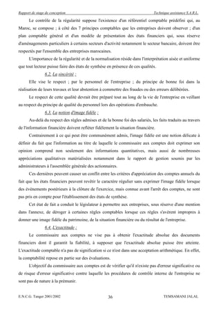 Rapport de stage de conception                                                 Technique assistance S.A.R.L.

      Le contrôle de la régularité suppose l'existence d'un référentiel comptable prédéfini qui, au
Maroc, se compose ; à côté des 7 principes comptables que les entreprises doivent observer ; d'un
plan comptable général et d'un modèle de présentation des états financiers qui, sous réserve
d'aménagements particuliers à certains secteurs d'activité notamment le secteur bancaire, doivent être
respectés par l'ensemble des entreprises marocaines.
      L'importance de la régularité et de la normalisation réside dans l'interprétation aisée et uniforme
que tout lecteur puisse faire des états de synthèse en présence de ces qualités.
                6.2. La sincérité :
      Elle vise le respect ; par le personnel de l'entreprise ; du principe de bonne foi dans la
réalisation de leurs travaux et leur abstention à commettre des fraudes ou des erreurs délibérées.
      Le respect de cette qualité devrait être préparé tout au long de la vie de l'entreprise en veillant
au respect du principe de qualité du personnel lors des opérations d'embauche.
                6.3. La notion d'image fidèle :
      Au-delà du respect des règles admises et de la bonne foi des salariés, les faits traduits au travers
de l'information financière doivent refléter fidèlement la situation financière.
      Contrairement à ce qui peut être communément admis, l'image fidèle est une notion délicate à
définir du fait que l'information au titre de laquelle le commissaire aux comptes doit exprimer son
opinion comprend non seulement des informations quantitatives, mais aussi de nombreuses
appréciations qualitatives matérialisées notamment dans le rapport de gestion soumis par les
administrateurs à l'assemblée générale des actionnaires.
      Ces dernières peuvent causer un conflit entre les critères d'appréciation des comptes annuels du
fait que les états financiers peuvent revêtir le caractère régulier sans exprimer l'image fidèle lorsque
des événements postérieurs à la clôture de l'exercice, mais connue avant l'arrêt des comptes, ne sont
pas pris en compte pour l'établissement des états de synthèse.
      Cet état de fait a conduit le législateur à permettre aux entreprises, sous réserve d'une mention
dans l'annexe, de déroger à certaines règles comptables lorsque ces règles s'avèrent impropres à
donner une image fidèle du patrimoine, de la situation financière ou du résultat de l'entreprise.
                6.4. L'exactitude :
      Le commissaire aux comptes ne vise pas à obtenir l'exactitude absolue des documents
financiers dont il garantit la fiabilité, à supposer que l'exactitude absolue puisse être atteinte.
L'exactitude comptable n'a pas de signification si ce n'est dans une acceptation arithmétique. En effet,
la comptabilité repose en partie sur des évaluations.
      L'objectif du commissaire aux comptes est de vérifier qu'il n'existe pas d'erreur significative ou
de risque d'erreur significative contre laquelle les procédures de contrôle interne de l'entreprise ne
sont pas de nature à la prémunir.


E.N.C.G. Tanger 2001/2002                           36                               TEMSAMANI JALAL
 