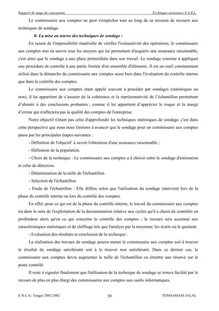 Rapport de stage de conception                                                  Technique assistance S.A.R.L.

      Le commissaire aux comptes ne peut s'empêcher tout au long de sa mission de recourir aux
techniques de sondage.
          8- La mise en œuvre des techniques de sondage :
      En raison de l'impossibilité matérielle de vérifier l'exhaustivité des opérations, le commissaire
aux comptes met en œuvre tous les moyens qui lui permettent d'acquérir une assurance raisonnable,
c'est ainsi que le sondage a une place primordiale dans son travail. Le sondage consiste à appliquer
une procédure de contrôle à une partie limitée d'un ensemble d'éléments. Il est un outil constamment
utilisé dans la démarche du commissaire aux comptes aussi bien dans l'évaluation du contrôle interne
que dans le contrôle des comptes.
      Le commissaire aux comptes étant appelé souvent à procéder par sondages (statistiques ou
non), il lui appartient de s’assurer de la cohérence et la représentativité de l’échantillon permettant
d’aboutir à des conclusions probantes ; comme il lui appartient d’apprécier le risque et la marge
d’erreur qui n'affectera pas la qualité des comptes de l'entreprise.
      Notre objectif n'étant pas celui d'approfondir les techniques statistiques de sondage, c'est dans
cette perspective que nous nous limitons à avancer que le sondage pour un commissaire aux comptes
passe par les principales étapes suivantes :
      - Définition de l'objectif à savoir l'obtention d'une assurance raisonnable ;
      - Définition de la population.
      - Choix de la technique : Le commissaire aux comptes a à choisir entre le sondage d'estimation
et celui de détection.
      - Détermination de la taille de l'échantillon.
      - Sélection de l'échantillon.
      - Etude de l'échantillon : Elle diffère selon que l'utilisation du sondage intervient lors de la
phase du contrôle interne ou lors du contrôle des comptes.
      En effet, pour ce qui est de la phase du contrôle interne, le travail du commissaire aux comptes
ira dans le sens de l'exploitation de la documentation relative aux cycles qu'il a choisi de contrôler en
profondeur alors qu'en ce qui concerne le contrôle des comptes ; le recours sera accentué aux
caractéristiques statistiques et de chiffrage tels que l'analyse par la moyenne, les écarts ou le quotient.
      - Evaluation des résultats et conclusion de la technique :
      La réalisation des travaux de sondage pourra mener le commissaire aux comptes soit à trouver
le résultat du sondage satisfaisant soit à le trouver non satisfaisant. Dans ce dernier cas, le
commissaire aux comptes devra augmenter la taille de l'échantillon ou émettre une réserve sur le
poste contrôlé.
      Il reste à signaler finalement que l'utilisation de la technique de sondage se trouve facilité par le
recours de plus en plus élargi des commissaires aux comptes aux outils informatiques.


E.N.C.G. Tanger 2001/2002                              39                             TEMSAMANI JALAL
 