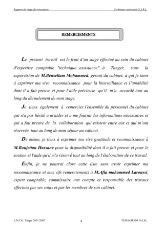 Rapport de stage de conception                              Technique assistance S.A.R.L.




                                 REMERCIEMENTS




      Le     présent travail est le fruit d’un stage effectué au sein du cabinet
d'expertise comptable "technique assistance" à            Tanger,         sous        la
supervision de M.Bensellam Mohammed, gérant du cabinet, à qui je tiens
à exprimer ma vive reconnaissance pour la bienveillance et l’amabilité
dont il a fait preuve et pour l’aide précieuse qu’il m’a accordé tout au
long du déroulement de mon stage.
      Je     tiens également à remercier l'ensemble du personnel du cabinet
qui n'a pas hésité à m'aider et à me fournir les informations nécessaires et
qui a fait preuve de la collaboration qui existent entre eux et qui m’ont
réservée tout au long de mon séjour au cabinet.
      De     même, je tiens à exprimer ma vive gratitude et reconnaissance à
M.Boujettou Hassane pour la disponibilité dont il a fait preuve et pour le
soutien et l'aide qu'il m'a réservé tout au long de l'élaboration de ce travail.
      Enfin,       je ne pourrai clore cette liste sans avoir exprimer ma
reconnaissance et mes vifs remerciements à M.Afia mohammed Laroussi,
expert comptable, commissaire aux compte et responsable des travaux
effectués par ses soins et par les membres de son cabinet.




E.N.C.G. Tanger 2001/2002                4                        TEMSAMANI JALAL
 