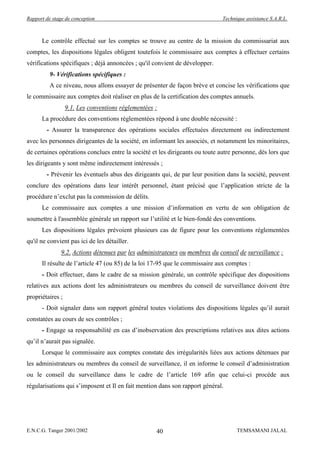 Rapport de stage de conception                                                Technique assistance S.A.R.L.



      Le contrôle effectué sur les comptes se trouve au centre de la mission du commissariat aux
comptes, les dispositions légales obligent toutefois le commissaire aux comptes à effectuer certains
vérifications spécifiques ; déjà annoncées ; qu'il convient de développer.
          9- Vérifications spécifiques :
          A ce niveau, nous allons essayer de présenter de façon brève et concise les vérifications que
le commissaire aux comptes doit réaliser en plus de la certification des comptes annuels.
                  9.1. Les conventions réglementées :
      La procédure des conventions réglementées répond à une double nécessité :
        - Assurer la transparence des opérations sociales effectuées directement ou indirectement
avec les personnes dirigeantes de la société, en informant les associés, et notamment les minoritaires,
de certaines opérations conclues entre la société et les dirigeants ou toute autre personne, dès lors que
les dirigeants y sont même indirectement intéressés ;
        - Prévenir les éventuels abus des dirigeants qui, de par leur position dans la société, peuvent
conclure des opérations dans leur intérêt personnel, étant précisé que l’application stricte de la
procédure n’exclut pas la commission de délits.
      Le commissaire aux comptes a une mission d’information en vertu de son obligation de
soumettre à l'assemblée générale un rapport sur l’utilité et le bien-fondé des conventions.
      Les dispositions légales prévoient plusieurs cas de figure pour les conventions réglementées
qu'il ne convient pas ici de les détailler.
               9.2. Actions détenues par les administrateurs ou membres du conseil de surveillance :
      Il résulte de l’article 47 (ou 85) de la loi 17-95 que le commissaire aux comptes :
      - Doit effectuer, dans le cadre de sa mission générale, un contrôle spécifique des dispositions
relatives aux actions dont les administrateurs ou membres du conseil de surveillance doivent être
propriétaires ;
      - Doit signaler dans son rapport général toutes violations des dispositions légales qu’il aurait
constatées au cours de ses contrôles ;
      - Engage sa responsabilité en cas d’inobservation des prescriptions relatives aux dites actions
qu’il n’aurait pas signalée.
      Lorsque le commissaire aux comptes constate des irrégularités liées aux actions détenues par
les administrateurs ou membres du conseil de surveillance, il en informe le conseil d’administration
ou le conseil du surveillance dans le cadre de l’article 169 afin que celui-ci procède aux
régularisations qui s’imposent et Il en fait mention dans son rapport général.




E.N.C.G. Tanger 2001/2002                           40                              TEMSAMANI JALAL
 