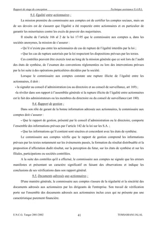 Rapport de stage de conception                                                   Technique assistance S.A.R.L.

               9.3. Egalité entre actionnaires :
      La mission première du commissaire aux comptes est de certifier les comptes sociaux, mais un
de ses devoirs est de s'assurer que l'égalité a été respectée entre actionnaires et en particulier de
garantir les minoritaires contre les excès de pouvoir des majoritaires.
      Il résulte de l’article 166 al 2 de la loi 17-95 que le commissaire aux comptes a, dans les
sociétés anonymes, la mission de s’assurer :
      - Qu’il n’existe pas entre les actionnaires de cas de rupture de l’égalité interdits par la loi ;
      - Que les cas de rupture autorisés par la loi respectent les dispositions prévues par les textes.
      Ces contrôles peuvent être exercés tout au long de la mission générale que ce soit lors de l’audit
des états de synthèse, de l’examen des conventions réglementées ou lors des interventions prévues
par la loi suite à des opérations particulières décidées par la société.
      Lorsque le commissaire aux comptes constate une rupture illicite de l’égalité entre les
actionnaires, il doit :
 - la signaler au conseil d’administration (ou au directoire et au conseil de surveillance, art 169) ;
 -la révéler dans son rapport à l’assemblée générale si la rupture illicite de l’égalité entre actionnaires
est le fait des administrateurs ou les membres du directoire ou du conseil de surveillance (art 180).
                9.4. Rapport de gestion :
      Dans son rôle de garant de la bonne information adressée aux actionnaires, le commissaire aux
comptes doit s’assurer :
      - Que le rapport de gestion, présenté par le conseil d’administration ou le directoire, comporte
l’ensemble des informations prévues par l’article 142 de la loi sur les S.A. ;
      - Que les informations qu’il contient sont sincères et concordent avec les états de synthèse.
      Le commissaire aux comptes vérifie que le rapport de gestion comprend les informations
prévues par les textes notamment sur les événements passés, la formation du résultat distribuable et la
proposition d’affectation dudit résultat, sur la perception du futur, sur les états de synthèse et sur les
filiales, participations ou sociétés contrôlées.
      A la suite des contrôles qu'il a effectué, le commissaire aux comptes ne signale que les erreurs
manifestes et présentant un caractère significatif en faisant des observations et indique les
conclusions de ses vérifications dans son rapport général.
                9.5. Documents adressés aux actionnaires :
      D'une manière générale, le commissaire aux comptes s'assure de la régularité et la sincérité des
documents adressés aux actionnaires par les dirigeants de l'entreprise. Son travail de vérification
porte sur l'ensemble des documents adressés aux actionnaires inclus ceux qui ne présente pas une
caractéristique purement financière.




E.N.C.G. Tanger 2001/2002                            41                                TEMSAMANI JALAL
 
