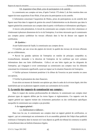 Rapport de stage de conception                                                   Technique assistance S.A.R.L.

                 9.6. Acquisition d'une filiale, prise de participation et de contrôle :
      Le commissaire aux comptes est tenu, d’après l’article 172 alinéa 2, de faire mention dans son
rapport de toute acquisition d’une filiale, d’une prise de participation ou de contrôle.
      L’information concernant l’acquisition de filiales, prises de participations ou de contrôle doit
figurer aussi bien dans le rapport de gestion du conseil d’administration ou du directoire que dans le
rapport général du commissaire aux comptes dans la partie «vérification et informations spécifiques».
      A travers cette présentation, le travail du commissaire aux comptes s'avère être volumineux et
s'intéressant à plusieurs dimensions de la vie de l'entreprise, il est donc nécessaire que le commissaire
aux comptes puisse synthétiser les travaux effectués dans le but de dresser son rapport de
certification.
          10- Synthèse :
      Avant l'achèvement de l'audit, le commissaire aux comptes devra:
       Contrôler, par une revue des papiers de travail, la qualité des travaux de révision effectués
par ses collaborateurs,
       Revoir les grandes opinions de l'entreprise en matière de principes comptables et,
éventuellement, demander à la direction de l'entreprise de lui confirmer par écrit certaines
informations dans une lettre d'affirmation.          Celle-ci est une lettre signée par les dirigeants de
l'entreprise, qui s'engagent à avoir communiqué au commissaire aux comptes tous les éléments
concernant les événements significatifs, ayant un impact sur la situation financière de l'entreprise.
       Vérifier qu'aucun événement postérieur à la clôture de l'exercice ne peut remettre en cause
son opinion,
       Vérifier la présentation des états financiers.
      Il sera alors en mesure de formuler son opinion qui, dans le cadre de la révision légale, doit être
matérialisée par un ou plusieurs rapports soumis aux actionnaires de la société.
V- La portée des rapports de commissariat aux comptes :
      Dans le respect des normes professionnelles de rédaction, le commissaire aux comptes émet
plusieurs types de rapports définis par les textes légaux et réglementaires. Ces rapports vont du
rapport général aux rapports traitant des événements particuliers ou des vérifications spécifiques
auxquelles le commissaire aux comptes a pu procéder.
          1- Le rapport général :
                 1.1. Etablissement et diffusion :
      Dans tous les cas, le commissaire aux comptes émet un rapport général de certification, ce
rapport ; qui est communiqué aux actionnaires et lu en assemblée générale fait l'objet d'une publicité
extérieure à l'entreprise dans la mesure où il sera déposé au greffe du tribunal de commerce et publié
éventuellement dans un bulletin d'annonces légales.


E.N.C.G. Tanger 2001/2002                              42                              TEMSAMANI JALAL
 