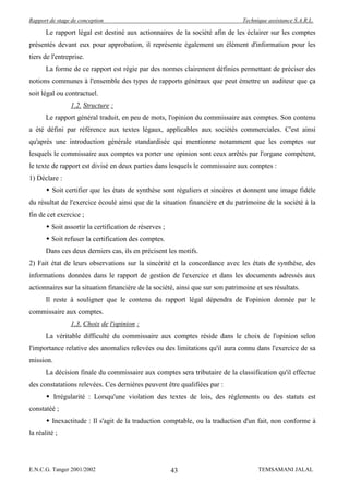 Rapport de stage de conception                                                  Technique assistance S.A.R.L.

       Le rapport légal est destiné aux actionnaires de la société afin de les éclairer sur les comptes
présentés devant eux pour approbation, il représente également un élément d'information pour les
tiers de l'entreprise.
       La forme de ce rapport est régie par des normes clairement définies permettant de préciser des
notions communes à l'ensemble des types de rapports généraux que peut émettre un auditeur que ça
soit légal ou contractuel.
                1.2. Structure :
       Le rapport général traduit, en peu de mots, l'opinion du commissaire aux comptes. Son contenu
a été défini par référence aux textes légaux, applicables aux sociétés commerciales. C'est ainsi
qu'après une introduction générale standardisée qui mentionne notamment que les comptes sur
lesquels le commissaire aux comptes va porter une opinion sont ceux arrêtés par l'organe compétent,
le texte de rapport est divisé en deux parties dans lesquels le commissaire aux comptes :
1) Déclare :
        Soit certifier que les états de synthèse sont réguliers et sincères et donnent une image fidèle
du résultat de l'exercice écoulé ainsi que de la situation financière et du patrimoine de la société à la
fin de cet exercice ;
        Soit assortir la certification de réserves ;
        Soit refuser la certification des comptes.
       Dans ces deux derniers cas, ils en précisent les motifs.
2) Fait état de leurs observations sur la sincérité et la concordance avec les états de synthèse, des
informations données dans le rapport de gestion de l'exercice et dans les documents adressés aux
actionnaires sur la situation financière de la société, ainsi que sur son patrimoine et ses résultats.
       Il reste à souligner que le contenu du rapport légal dépendra de l'opinion donnée par le
commissaire aux comptes.
                1.3. Choix de l'opinion :
       La véritable difficulté du commissaire aux comptes réside dans le choix de l'opinion selon
l'importance relative des anomalies relevées ou des limitations qu'il aura connu dans l'exercice de sa
mission.
       La décision finale du commissaire aux comptes sera tributaire de la classification qu'il effectue
des constatations relevées. Ces dernières peuvent être qualifiées par :
        Irrégularité : Lorsqu'une violation des textes de lois, des réglements ou des statuts est
constatéé ;
        Inexactitude : Il s'agit de la traduction comptable, ou la traduction d'un fait, non conforme à
la réalité ;




E.N.C.G. Tanger 2001/2002                               43                            TEMSAMANI JALAL
 