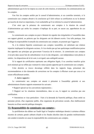 Rapport de stage de conception                                                   Technique assistance S.A.R.L.

administrateurs que la loi lui impose au cours de cette réunion, et notamment, les communications sur
les comptes.
      Une fois les comptes arrêtés par le conseil d’administration, et ses contrôles terminés, si le
commissaire aux comptes aboutit à la conclusion qu’il doit refuser sa certification ou ne la donner
qu’assortie de réserves importantes, il est souhaitable qu’il en informe le conseil d’administration.
      C'est ainsi que la présence du commissaire aux comptes à la réunion du conseil
d’administration qui arrête les comptes n’implique de sa part, en aucun cas, approbation de ces
comptes.
      Le commissaire aux comptes ne peut s’abstenir de signaler des irrégularités à l’assemblée dans
son rapport général, au prétexte que les dirigeants ont été dûment avertis. Une telle pratique, loin
d’alléger la responsabilité éventuelle du commissaire aux comptes, ne pourrait que l’aggraver.
      Si, à la relation bipartite commissaire aux comptes /assemblée, est substituée une relation
tripartite impliquant les dirigeants sociaux, il n’en résulte pas qu’une quelconque modification puisse
être apportée aux principes qui gouvernent l’exercice de la mission ; le commissaire aux comptes
n’est pris dans aucun lien de subordination vis-à-vis des dirigeants ; son indépendance reste pleine et
entière ; les dispositions de la loi sont, à cet égard, sans ambiguïté aucune.
      Si le rapport de certification représente une obligation légale, il ne constitue toutefois qu'un
écrit minimal qui ne reflète pas vraiment la valeur ajoutée apportée par le commissaire aux comptes.
      Cette dernière se trouve davantage reflétée dans les rapports longs, présentant des
recommandations et des demandes de corrections sur les comptes à effectuer avant que ceux-ci ne
soient officiellement arrêtés.
          3- Autres rapports :
      Le commissaire aux comptes est amené à présenter à l'assemblée générale et aux
administrateurs d'autres rapports notamment les suivants :
       Rapport spécial sur les conventions réglementées ;
       Rapport sur les situations intermédiaires, dans ce cas, le rapport ne constitue pas une
certification.
       Attestations et visas particuliers : Faits à la demande de l'autorité publique, d'une entité ou
personne privée, d'un organisme public, d'un organisme de prévention sociale, d'un établissement
bancaire ou d'une autorité publique étrangère.
VI- Responsabilités du commissaire aux comptes :
      La prolifération des débats sur l'audit légal et l'ampleur médiatique donnée à certaines affaires
récentes de certains grands cabinets d'audit et les fraudes décelées dans de grandes multinationales
ont conduit à remettre en cause la responsabilité des commissaires aux comptes.



E.N.C.G. Tanger 2001/2002                           45                                 TEMSAMANI JALAL
 
