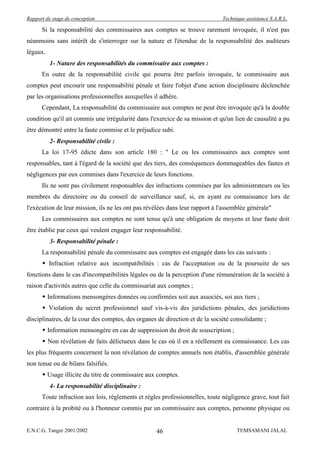 Rapport de stage de conception                                                Technique assistance S.A.R.L.

      Si la responsabilité des commissaires aux comptes se trouve rarement invoquée, il n'est pas
néanmoins sans intérêt de s'interroger sur la nature et l'étendue de la responsabilité des auditeurs
légaux.
          1- Nature des responsabilités du commissaire aux comptes :
      En outre de la responsabilité civile qui pourra être parfois invoquée, le commissaire aux
comptes peut encourir une responsabilité pénale et faire l'objet d'une action disciplinaire déclenchée
par les organisations professionnelles auxquelles il adhère.
      Cependant, La responsabilité du commissaire aux comptes ne peut être invoquée qu'à la double
condition qu'il ait commis une irrégularité dans l'exercice de sa mission et qu'un lien de causalité a pu
être démontré entre la faute commise et le préjudice subi.
          2- Responsabilité civile :
      La loi 17-95 édicte dans son article 180 : " Le ou les commissaires aux comptes sont
responsables, tant à l'égard de la société que des tiers, des conséquences dommageables des fautes et
négligences par eux commises dans l'exercice de leurs fonctions.
      Ils ne sont pas civilement responsables des infractions commises par les administrateurs ou les
membres du directoire ou du conseil de surveillance sauf, si, en ayant eu connaissance lors de
l'exécution de leur mission, ils ne les ont pas révélées dans leur rapport à l'assemblée générale"
      Les commissaires aux comptes ne sont tenus qu'à une obligation de moyens et leur faute doit
être établie par ceux qui veulent engager leur responsabilité.
          3- Responsabilité pénale :
      La responsabilité pénale du commissaire aux comptes est engagée dans les cas suivants :
       Infraction relative aux incompatibilités : cas de l'acceptation ou de la poursuite de ses
fonctions dans le cas d'incompatibilités légales ou de la perception d'une rémunération de la société à
raison d'activités autres que celle du commissariat aux comptes ;
       Informations mensongères données ou confirmées soit aux associés, soi aux tiers ;
       Violation du secret professionnel sauf vis-à-vis des juridictions pénales, des juridictions
disciplinaires, de la cour des comptes, des organes de direction et de la société consolidante ;
       Information mensongère en cas de suppression du droit de souscription ;
       Non révélation de faits délictueux dans le cas où il en a réellement eu connaissance. Les cas
les plus fréquents concernent la non révélation de comptes annuels non établis, d'assemblée générale
non tenue ou de bilans falsifiés.
       Usage illicite du titre de commissaire aux comptes.
          4- La responsabilité disciplinaire :
      Toute infraction aux lois, règlements et règles professionnelles, toute négligence grave, tout fait
contraire à la probité ou à l'honneur commis par un commissaire aux comptes, personne physique ou


E.N.C.G. Tanger 2001/2002                           46                              TEMSAMANI JALAL
 