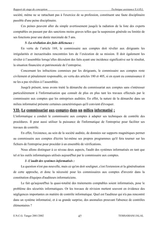 Rapport de stage de conception                                                Technique assistance S.A.R.L.

société, même ne se rattachant pas à l'exercice de sa profession, constituent une faute disciplinaire
passible d'une peine disciplinaire.
      Ces peines peuvent aller du simple avertissement jusqu'à la radiation de la liste des experts
comptables en passant par des sanctions moins graves telles que la suspension générale ou limitée de
ses fonctions pour une durée maximale de 5 ans.
          5- La révélation des faits délictueux :
      En vertu de l’article 169, le commissaire aux comptes doit révéler aux dirigeants les
irrégularités et inexactitudes rencontrées lors de l’exécution de sa mission. Il doit également les
révéler à l’assemblée lorsqu’elles découlent des faits ayant une incidence significative sur le résultat,
la situation financière et patrimoniale de l’entreprise.
      Concernant les infractions commises par les dirigeants, le commissaire aux comptes reste
civilement et pénalement responsable, en vertu des articles 180 et 405, si en ayant eu connaissance il
ne les a pas révélées à l’assemblée.
      Jusqu'à présent, nous avons traité la démarche du commissariat aux comptes sans s'intéresser
particulièrement à l'informatisation que connaît de plus en plus tant les travaux effectués par le
commissaire aux comptes que les entreprises auditées. En effet, la nature de la démarche dans un
milieu informatisé présente certaines caractéristiques qu'il convient d'évoquer.
VII- Le commissariat aux comptes dans un milieu informatisé :
L'informatique a conduit le commissaire aux comptes à adapter ses techniques de contrôle des
procédures. Il peut aussi utiliser la puissance de l'informatique de l'entreprise pour faciliter ses
travaux de contrôle.
      En effet, l'existence, au sein de la société auditée, de données sur supports magnétiques permet
au commissaire aux comptes d'écrire lui-même ses propres programmes qu'il fera tourner sur les
fichiers de l'entreprise pour procéder à un ensemble de vérifications.
      Nous allons distinguer à ce niveau deux aspects, l'audit des systèmes informatisés en tant que
tel et les outils informatiques utilisés aujourd'hui par le commissaire aux comptes.
          1- L'audit des systèmes informatisés :
      La question n'est pas nouvelle, mais ce qu'on doit souligner, c'est l'extension et la généralisation
de cette approche, et donc la nécessité pour les commissaires aux comptes d'investir dans la
constitution d'équipes d'auditeurs informaticiens.
      Le fait qu'aujourd'hui la quasi-totalité des traitements comptables soient informatisés, pose le
problème des sécurités informatiques. Or les travaux de révision mettent souvent en évidence des
négligences importantes en matière de contrôle informatique. Quel est l'auditeur qui n'a pas rencontré
dans un système informatisé, et à sa grande surprise, des anomalies prouvant l'absence de contrôles
élémentaires ?


E.N.C.G. Tanger 2001/2002                            47                             TEMSAMANI JALAL
 