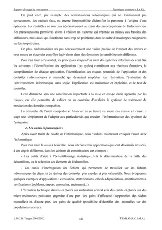 Rapport de stage de conception                                                  Technique assistance S.A.R.L.

      On peut citer, par exemple, des centralisations automatiques qui ne fonctionnent pas
correctement, des calculs faux, ou encore l'impossibilité d'identifier la personne à l'origine d'une
opération. Les contrôles ne sont pas nécessairement au cœur des préoccupations de l'informaticien.
Ses préoccupations premières visent à réaliser un système qui réponde au mieux aux besoins des
utilisateurs, mais aussi qui fonctionne sans trop de problèmes dans le cadre d'enveloppes budgétaires
parfois trop étroites.
      De plus, l'informaticien n'a pas nécessairement une vision précise de l'impact des erreurs et
peut mettre en place des contrôles équivalents dans des domaines de sensibilité très différente.
      Pour s'en tenir à l'essentiel, les principales étapes d'un audit des systèmes informatisés vont être
les suivantes : l'identification des applications (ou cycles) contribuant aux résultats financiers, la
compréhension de chaque application, l'identification des risques potentiels de l'application et des
contrôles (informatiques et manuels) qui devraient empêcher leur réalisation, l'évaluation de
l'environnement informatique dans lequel l'application est maintenue et exploitée, et le test de
contrôles.
      Cette démarche sera une contribution importante à la mise en œuvre d'une approche par les
risques, car elle permettra de valider ou au contraire d'invalider le système de traitement de
production des données comptables.
      La démarche de l'audit comptable et financier ne se trouve en aucun cas remise en cause, il
s'agit tout simplement de l'adapter aux particularités que requiert l'informatisation des systèmes de
l'entreprise.
          2- Les outils informatiques :
      Après avoir traité de l'audit de l'informatique, nous voulons maintenant évoquer l'audit avec
l'informatique.
      Pour s'en tenir là aussi à l'essentiel, nous citerons trois applications qui sont désormais utilisées,
à des degrés différents, dans les cabinets de commissaires aux comptes :
      - Les outils d'aide à l'échantillonnage statistique, tels la détermination de la taille des
échantillons, ou la sélection des éléments de l'échantillon.
      - Les outils d'interrogation des fichiers qui permettent de travailler sur les fichiers
informatiques du client et de réaliser des contrôles plus rapides et plus exhaustifs. Nous évoquerons
quelques exemples d'applications : circulation, stratifications, calculs (dépréciation, amortissements),
vérifications (doublons, erreurs, anomalies, ancienneté...).
      L'évolution technique d'outils exploités sur ordinateur central vers des outils exploités sur des
micro-ordinateurs puissants engendre d'une part des gains d'efficacité (suppression des tâches
manuelles) et, d'autre part, des gains de qualité (possibilité d'identifier des anomalies sur des
populations entières).


E.N.C.G. Tanger 2001/2002                            48                               TEMSAMANI JALAL
 