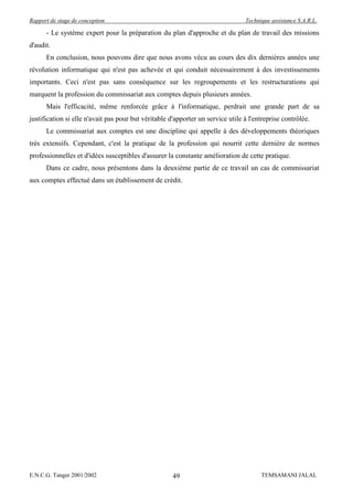 Rapport de stage de conception                                                   Technique assistance S.A.R.L.

      - Le système expert pour la préparation du plan d'approche et du plan de travail des missions
d'audit.
      En conclusion, nous pouvons dire que nous avons vécu au cours des dix dernières années une
révolution informatique qui n'est pas achevée et qui conduit nécessairement à des investissements
importants. Ceci n'est pas sans conséquence sur les regroupements et les restructurations qui
marquent la profession du commissariat aux comptes depuis plusieurs années.
      Mais l'efficacité, même renforcée grâce à l'informatique, perdrait une grande part de sa
justification si elle n'avait pas pour but véritable d'apporter un service utile à l'entreprise contrôlée.
      Le commissariat aux comptes est une discipline qui appelle à des développements théoriques
très extensifs. Cependant, c'est la pratique de la profession qui nourrit cette dernière de normes
professionnelles et d'idées susceptibles d'assurer la constante amélioration de cette pratique.
      Dans ce cadre, nous présentons dans la deuxième partie de ce travail un cas de commissariat
aux comptes effectué dans un établissement de crédit.




E.N.C.G. Tanger 2001/2002                             49                               TEMSAMANI JALAL
 