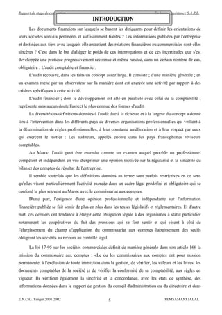 Rapport de stage de conception                                                 Technique assistance S.A.R.L.
                                           INTRODUCTION
      Les documents financiers sur lesquels se basent les dirigeants pour définir les orientations de
leurs sociétés sont-ils pertinents et suffisamment fiables ? Les informations publiées par l'entreprise
et destinées aux tiers avec lesquels elle entretient des relations financières ou commerciales sont-elles
sincères ? C'est dans le but d'alléger le poids de ces interrogations et de ces incertitudes que s'est
développée une pratique progressivement reconnue et même rendue, dans un certain nombre de cas,
obligatoire : L'audit comptable et financier.
      L'audit recouvre, dans les faits un concept assez large. Il consiste ; d'une manière générale ; en
un examen mené par un observateur sur la manière dont est exercée une activité par rapport à des
critères spécifiques à cette activité.
      L'audit financier ; dont le développement est allé en parallèle avec celui de la comptabilité ;
représente sans aucun doute l'aspect le plus connue des formes d'audit.
      La diversité des définitions données à l'audit due à la richesse et à la largeur du concept a donné
lieu à l'intervention dans les différents pays de diverses organisations professionnelles qui veillent à
la détermination de règles professionnelles, à leur constante amélioration et à leur respect par ceux
qui exercent le métier : Les auditeurs, appelés encore dans les pays francophones réviseurs
comptables.
      Au Maroc, l'audit peut être entendu comme un examen auquel procède un professionnel
compétent et indépendant en vue d'exprimer une opinion motivée sur la régularité et la sincérité du
bilan et des comptes de résultat de l'entreprise.
      Il semble toutefois que les définitions données au terme sont parfois restrictives en ce sens
qu'elles visent particulièrement l'activité exercée dans un cadre légal prédéfini et obligatoire qui se
confond le plus souvent au Maroc avec le commissariat aux comptes.
      D'une part, l'exigence d'une opinion professionnelle et indépendante sur l'information
financière publiée se fait sentir de plus en plus dans les textes législatifs et réglementaires. Et d'autre
part, ces derniers ont tendance à élargir cette obligation légale à des organismes à statut particulier
notamment les coopératives du fait des pressions qui se font sentir et qui visent à côté de
l'élargissement du champ d'application du commissariat aux comptes l'abaissement des seuils
obligeant les sociétés au recours au contrôle légal.

      La loi 17-95 sur les sociétés commerciales définit de manière générale dans son article 166 la
mission du commissaire aux comptes : «Le ou les commissaires aux comptes ont pour mission
permanente, à l'exclusion de toute immixtion dans la gestion, de vérifier, les valeurs et les livres, les
documents comptables de la société et de vérifier la conformité de sa comptabilité, aux règles en
vigueur. Ils vérifient également la sincérité et la concordance, avec les états de synthèse, des
informations données dans le rapport de gestion du conseil d'administration ou du directoire et dans

E.N.C.G. Tanger 2001/2002                              5                             TEMSAMANI JALAL
 