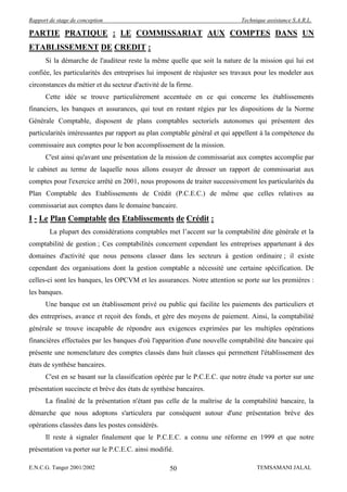 Rapport de stage de conception                                              Technique assistance S.A.R.L.

PARTIE PRATIQUE : LE COMMISSARIAT AUX COMPTES DANS UN
ETABLISSEMENT DE CREDIT :
      Si la démarche de l'auditeur reste la même quelle que soit la nature de la mission qui lui est
confiée, les particularités des entreprises lui imposent de réajuster ses travaux pour les modeler aux
circonstances du métier et du secteur d'activité de la firme.
      Cette idée se trouve particulièrement accentuée en ce qui concerne les établissements
financiers, les banques et assurances, qui tout en restant régies par les dispositions de la Norme
Générale Comptable, disposent de plans comptables sectoriels autonomes qui présentent des
particularités intéressantes par rapport au plan comptable général et qui appellent à la compétence du
commissaire aux comptes pour le bon accomplissement de la mission.
      C'est ainsi qu'avant une présentation de la mission de commissariat aux comptes accomplie par
le cabinet au terme de laquelle nous allons essayer de dresser un rapport de commissariat aux
comptes pour l'exercice arrêté en 2001, nous proposons de traiter successivement les particularités du
Plan Comptable des Etablissements de Crédit (P.C.E.C.) de même que celles relatives au
commissariat aux comptes dans le domaine bancaire.
I - Le Plan Comptable des Etablissements de Crédit :
        La plupart des considérations comptables met l’accent sur la comptabilité dite générale et la
comptabilité de gestion ; Ces comptabilités concernent cependant les entreprises appartenant à des
domaines d'activité que nous pensons classer dans les secteurs à gestion ordinaire ; il existe
cependant des organisations dont la gestion comptable a nécessité une certaine spécification. De
celles-ci sont les banques, les OPCVM et les assurances. Notre attention se porte sur les premières :
les banques.
      Une banque est un établissement privé ou public qui facilite les paiements des particuliers et
des entreprises, avance et reçoit des fonds, et gère des moyens de paiement. Ainsi, la comptabilité
générale se trouve incapable de répondre aux exigences exprimées par les multiples opérations
financières effectuées par les banques d'où l'apparition d'une nouvelle comptabilité dite bancaire qui
présente une nomenclature des comptes classés dans huit classes qui permettent l'établissement des
états de synthèse bancaires.
      C'est en se basant sur la classification opérée par le P.C.E.C. que notre étude va porter sur une
présentation succincte et brève des états de synthèse bancaires.
      La finalité de la présentation n'étant pas celle de la maîtrise de la comptabilité bancaire, la
démarche que nous adoptons s'articulera par conséquent autour d'une présentation brève des
opérations classées dans les postes considérés.
      Il reste à signaler finalement que le P.C.E.C. a connu une réforme en 1999 et que notre
présentation va porter sur le P.C.E.C. ainsi modifié.

E.N.C.G. Tanger 2001/2002                           50                            TEMSAMANI JALAL
 