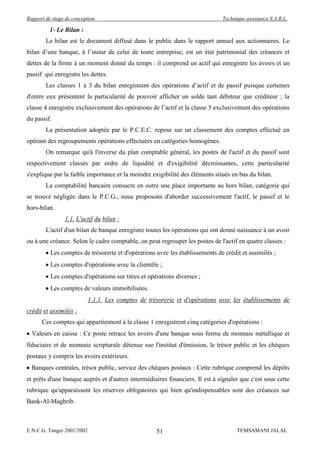 Rapport de stage de conception                                                 Technique assistance S.A.R.L.

          1- Le Bilan :
        Le bilan est le document diffusé dans le public dans le rapport annuel aux actionnaires. Le
bilan d’une banque, à l’instar de celui de toute entreprise, est un état patrimonial des créances et
dettes de la firme à un moment donné du temps : il comprend un actif qui enregistre les avoirs et un
passif qui enregistre les dettes.
        Les classes 1 à 3 du bilan enregistrent des opérations d’actif et de passif puisque certaines
d'entre eux présentent la particularité de pouvoir afficher un solde tant débiteur que créditeur ; la
classe 4 enregistre exclusivement des opérations de l’actif et la classe 5 exclusivement des opérations
du passif.
        La présentation adoptée par le P.C.E.C. repose sur un classement des comptes effectué en
opérant des regroupements opérations effectuées en catégories homogènes.
        On remarque qu'à l'inverse du plan comptable général, les postes de l'actif et du passif sont
respectivement classés par ordre de liquidité et d'exigibilité décroissantes, cette particularité
s'explique par la faible importance et la moindre exigibilité des éléments situés en bas du bilan.
        La comptabilité bancaire consacre en outre une place importante au hors bilan, catégorie qui
se trouve négligée dans le P.C.G., nous proposons d'aborder successivement l'actif, le passif et le
hors-bilan.
                1.1. L'actif du bilan :
        L'actif d'un bilan de banque enregistre toutes les opérations qui ont donné naissance à un avoir
ou à une créance. Selon le cadre comptable, on peut regrouper les postes de l'actif en quatre classes :
          Les comptes de trésorerie et d'opérations avec les établissements de crédit et assimilés ;
          Les comptes d'opérations avec la clientèle ;
          Les comptes d'opérations sur titres et opérations diverses ;
          Les comptes de valeurs immobilisées.
                            1.1.1. Les comptes de trésorerie et d'opérations avec les établissements de
crédit et assimilés :
      Ces comptes qui appartiennent à la classe 1 enregistrent cinq catégories d'opérations :
  Valeurs en caisse : Ce poste retrace les avoirs d'une banque sous forme de monnaie métallique et
fiduciaire et de monnaie scripturale détenue sue l'institut d'émission, le trésor public et les chèques
postaux y compris les avoirs extérieurs.
  Banques centrales, trésor public, service des chèques postaux : Cette rubrique comprend les dépôts
et prêts d'une banque auprès et d'autres intermédiaires financiers. Il est à signaler que c'est sous cette
rubrique qu'apparaissent les réserves obligatoires qui bien qu'indispensables sont des créances sur
Bank-Al-Maghrib.



E.N.C.G. Tanger 2001/2002                            51                              TEMSAMANI JALAL
 