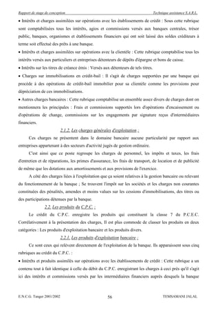 Rapport de stage de conception                                                      Technique assistance S.A.R.L.

  Intérêts et charges assimilées sur opérations avec les établissements de crédit : Sous cette rubrique
sont comptabilisées tous les intérêts, agios et commissions versés aux banques centrales, trésor
public, banques, organismes et établissements financiers qui ont soit laissé des soldes créditeurs à
terme soit effectué des prêts à une banque.
  Intérêts et charges assimilées sur opérations avec la clientèle : Cette rubrique comptabilise tous les
intérêts versés aux particuliers et entreprises détenteurs de dépôts d'épargne et bons de caisse.
  Intérêts sur les titres de créance émis : Versés aux détenteurs de tels titres.
  Charges sur immobilisations en crédit-bail : Il s'agit de charges supportées par une banque qui
procède à des opérations de crédit-bail immobilier pour sa clientèle comme les provisions pour
dépréciation de ces immobilisations.
  Autres charges bancaires : Cette rubrique comptabilise un ensemble assez divers de charges dont on
mentionnera les principales : Frais et commissions supportés lors d'opérations d'encaissement ou
d'opérations de change, commissions sur les engagements par signature reçus d'intermédiaires
financiers.
                            2.1.2. Les charges générales d'exploitation :
      Ces charges ne présentent dans le domaine bancaire aucune particularité par rapport aux
entreprises appartenant à des secteurs d'activité jugés de gestion ordinaire.
      C'est ainsi que ce poste regroupe les charges de personnel, les impôts et taxes, les frais
d'entretien et de réparations, les primes d'assurance, les frais de transport, de location et de publicité
de même que les dotations aux amortissements et aux provisions de l'exercice.
      A côté des charges liées à l'exploitation que ça soient relatives à la gestion bancaire ou relevant
du fonctionnement de la banque ; Se trouvent l'impôt sur les sociétés et les charges non courantes
constituées des pénalités, amendes et moins values sur les cessions d'immobilisations, des titres ou
des participations détenues par la banque.
                2.2. Les produits du C.P.C. :
      Le crédit du C.P.C. enregistre les produits qui constituent la classe 7 du P.C.E.C.
Corrélativement à la présentation des charges, Il est plus commode de classer les produits en deux
catégories : Les produits d'exploitation bancaire et les produits divers.
                            2.2.1. Les produits d'exploitation bancaire :
      Ce sont ceux qui relèvent directement de l'exploitation de la banque. Ils apparaissent sous cinq
rubriques au crédit du C.P.C. :
  Intérêts et produits assimilés sur opérations avec les établissements de crédit : Cette rubrique a un
contenu tout à fait identique à celle du débit du C.P.C. enregistrant les charges à ceci près qu'il s'agit
ici des intérêts et commissions versés par les intermédiaires financiers auprès desquels la banque



E.N.C.G. Tanger 2001/2002                              56                                 TEMSAMANI JALAL
 
