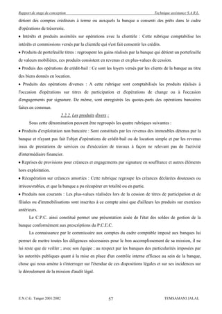 Rapport de stage de conception                                                   Technique assistance S.A.R.L.

détient des comptes créditeurs à terme ou auxquels la banque a consenti des prêts dans le cadre
d'opérations de trésorerie.
  Intérêts et produits assimilés sur opérations avec la clientèle : Cette rubrique comptabilise les
intérêts et commissions versés par la clientèle qui s'est fait consentir les crédits.
  Produits de portefeuille titres : regroupent les gains réalisés par la banque qui détient un portefeuille
de valeurs mobilières, ces produits consistent en revenus et en plus-values de cession.
  Produis des opérations de crédit-bail : Ce sont les loyers versés par les clients de la banque au titre
des biens donnés en location.
  Produits des opérations diverses : A cette rubrique sont comptabilisés les produits réalisés à
l'occasion d'opérations sur titres de participation et d'opérations de change ou à l'occasion
d'engagements par signature. De même, sont enregistrés les quotes-parts des opérations bancaires
faites en commun.
                            2.2.2. Les produits divers :
      Sous cette dénomination peuvent être regroupés les quatre rubriques suivantes :
  Produits d'exploitation non bancaire : Sont constitués par les revenus des immeubles détenus par la
banque et n'ayant pas fait l'objet d'opérations de crédit-bail ou de location simple et par les revenus
issus de prestations de services ou d'exécution de travaux à façon ne relevant pas de l'activité
d'intermédiaire financier.
  Reprises de provisions pour créances et engagements par signature en souffrance et autres éléments
hors exploitation.
  Récupération sur créances amorties : Cette rubrique regroupe les créances déclarées douteuses ou
irrécouvrables, et que la banque a pu récupérer en totalité ou en partie.
  Produits non courants : Les plus-values réalisées lors de la cession de titres de participation et de
filiales ou d'immobilisations sont inscrites à ce compte ainsi que d'ailleurs les produits sur exercices
antérieurs.
      Le C.P.C. ainsi constitué permet une présentation aisée de l'état des soldes de gestion de la
banque conformément aux prescriptions du P.C.E.C.
      La connaissance par le commissaire aux comptes du cadre comptable imposé aux banques lui
permet de mettre toutes les diligences nécessaires pour le bon accomplissement de sa mission, il ne
lui reste que de veiller ; avec son équipe ; au respect par les banques des particularités imposées par
les autorités publiques quant à la mise en place d'un contrôle interne efficace au sein de la banque,
chose qui nous amène à s'interroger sur l'étendue de ces dispositions légales et sur ses incidences sur
le déroulement de la mission d'audit légal.




E.N.C.G. Tanger 2001/2002                              57                               TEMSAMANI JALAL
 