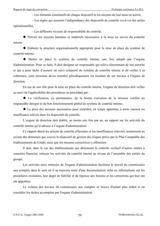 Rapport de stage de conception                                                 Technique assistance S.A.R.L.

                 - Les éléments constitutifs de chaque dispositif et les moyens de leur mise en œuvre,
                 - Les règles qui assurent l’indépendance des dispositifs de contrôle vis-à-vis des unités
opérationnelles,
                 - Les différents niveaux de responsabilité du contrôle.
         Prévoir les moyens humains et matériels nécessaires à la mise en œuvre du contrôle
interne.
         Elaborer la structure organisationnelle appropriée pour la mise en place du système de
contrôle interne.
         Mettre en place le système de contrôle interne, une fois adopté par l’organe
d'administration. Pour ce faire, Il doit désigner un responsable qui relève directement de son autorité
et qui a pour tâche d’assurer un suivi exhaustif du système de contrôle interne et de veiller à sa
cohérence, cette personne devra remettre périodiquement les résultats de ses travaux à l'organe de
direction.
        En sus de son rôle pour la mise en place du contrôle interne, l'organe de direction doit veiller
au suivi de l'applicabilité des procédures en procédant par :
         La vérification, en permanence, de la bonne exécution de la mission confiée au
responsable désigné et du bon fonctionnement global du système de contrôle interne,
         La prise des mesures nécessaires pour remédier, en temps opportun, à toute carence ou
insuffisance relevée dans les dispositifs de contrôle.
        L’organe de direction doit établir, au moins une fois par an, un rapport sur les activités du
contrôle interne qu’il adresse à l’organe d'administration.
        Ce rapport décrit les actions de contrôle effectuées et les insuffisances relevées, notamment au
niveau des domaines que couvre le dispositif de gestion des risques prévu par le Plan Comptable des
Etablissements de Crédit, ainsi que les mesures correctrices y afférentes.
        Il doit, dans le cas des établissements qui détiennent le contrôle exclusif d’autres entités à
caractère financier, retracer les activités du contrôle interne au niveau de l’ensemble des entités du
groupe.
        Les activités ainsi retracées de l'organe d'administration facilitent le travail du commissaire
aux comptes dans le sens où il se trouvera armé d'une documentation riche en informations sur les
procédures existantes, leur degré de fiabilité et de réponse aux besoins et les corrections qui leur ont
été apportées.
        Le volume des travaux du commissaire aux comptes se trouve d'autant plus réduit si on
considère les tâches accomplies par l'organe d'administration.




E.N.C.G. Tanger 2001/2002                            59                              TEMSAMANI JALAL
 